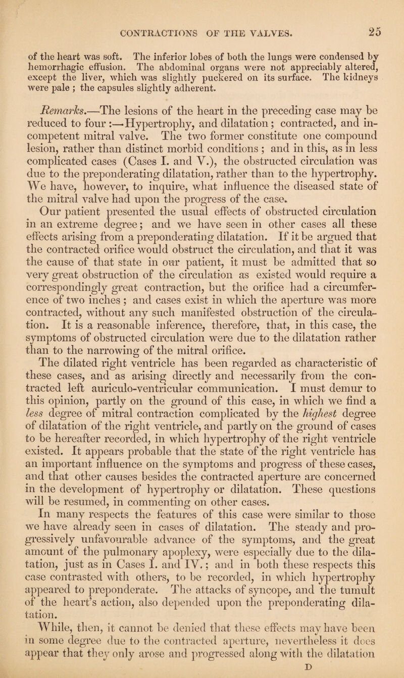 of the heart was soft. The inferior lobes of both the lungs were condensed by hemorrhagic effusion. The abdominal organs were not appreciably altered, except the liver, which was slightly puckered on its surface. The kidneys were pale ; the capsules slightly adherent. Remarks,—The lesions of the heart in the preceding case may be reduced to four :—• Hypertrophy, and dilatation; contracted, and in¬ competent mitral valve. The two former constitute one compound lesion, rather than distinct morbid conditions ; and in this, as in less complicated cases (Cases I. and V.), the obstructed circulation was due to the preponderating dilatation, rather than to the hypertrophy. We have, however, to inquire, what influence the diseased state of the mitral valve had upon the progress of the case. Our patient presented the usual effects of obstructed circulation in an extreme degree; and we have seen in other cases all these effects arising from a preponderating dilatation. If it be argued that the contracted orifice would obstruct the circulation, and that it was the cause of that state in our patient, it must be admitted that so very great obstruction of the circulation as existed would require a correspondingly great contraction, but the orifice had a circumfer¬ ence of two inches; and cases exist in which the aperture was more contracted, without any such manifested obstruction of the circular- tion. It is a reasonable inference, therefore, that, in this case, the symptoms of obstructed circulation were due to the dilatation rather than to the narrowing of the mitral orifice. The dilated right ventricle has been regarded as characteristic of these cases, and as arising directly and necessarily from the con¬ tracted left auriculo-ventricular communication. I must demur to this opinion, partly on the ground of this case, in which we find a less degree of mitral contraction complicated by the highest degree of dilatation of the right ventricle, and partly on the ground of cases to be hereafter recorded, in which hypertrophy of the right ventricle existed. It appears probable that the state of the right ventricle has an important influence on the symptoms and progress of these cases, and that other causes besides the contracted aperture are concerned in the development of hypertrophy or dilatation. These questions will be resumed, in commenting on other cases. In many respects the features of this case were similar to those we have already seen in cases of dilatation. The steady and pro¬ gressively unfavourable advance of the symptoms, and the great amount of the pulmonary apoplexy, were especially due to the dila¬ tation, just as in Cases 1. and IY.; and in both these respects this case contrasted with others, to be recorded, in which hypertrophy appeared to preponderate. The attacks of syncope, and the tumult of the heart’s action, also depended upon the preponderating dila¬ tation. While, then, it cannot be denied that these effects may have been in some degree due to the contracted aperture, nevertheless it does appear that they only arose and progressed along with the dilatation D