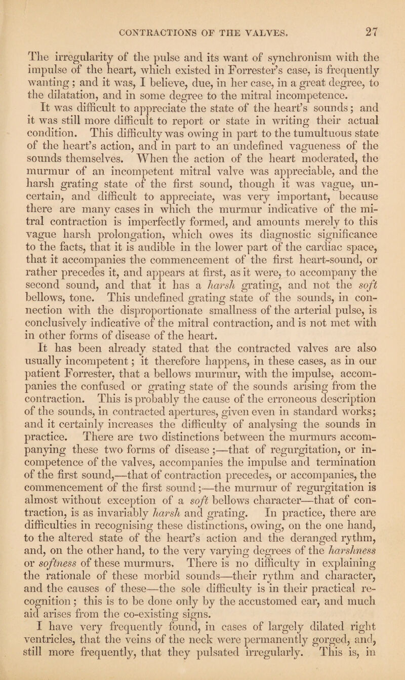 The irregularity of the pulse and its want of synchronism with the impulse of the heart, which existed in Forrester’s case, is frequently wanting ; and it was, I believe, due, in her case, in a great degree, to the dilatation, and in some degree to the mitral incompetence. It was difficult to appreciate the state of the heart’s sounds; and it was still more difficult to report or state in writing their actual condition. This difficulty was owing in part to the tumultuous state of the heart’s action, and in part to an undefined vagueness of the sounds themselves. When the action of the heart moderated, the murmur of an incompetent mitral valve was appreciable, and the harsh grating state of the first sound, though it was vague, un¬ certain, and difficult to appreciate, was very important, because there are manv cases in which the murmur indicative of the mi- t/ tral contraction is imperfectly formed, and amounts merely to this vague harsh prolongation, which owes its diagnostic significance to the facts, that it is audible in the lower part of the cardiac space, that it accompanies the commencement of the first heart-sound, or rather precedes it, and appears at first, as it were, to accompany the second sound, and that it has a harsh grating, and not the soft bellows, tone. This undefined grating state of the sounds, in con¬ nection with the disproportionate smallness of the arterial pulse, is conclusively indicative of the mitral contraction, and is not met with in other forms of disease of the heart. It has been already stated that the contracted valves are also usually incompetent; it therefore happens, in these cases, as in our patient Forrester, that a bellows murmur, with the impulse, accom¬ panies the confused or grating state of the sounds arising from the contraction. This is probably the cause of the erroneous description of the sounds, in contracted apertures, given even in standard works; and it certainly increases the difficulty of analysing the sounds in practice. There are two distinctions between the murmurs accom¬ panying these two forms of disease ;—that of regurgitation, or in¬ competence of the valves, accompanies the impulse and termination of the first sound,—that of contraction precedes, or accompanies, the commencement of the first sound;—the murmur of regurgitation is almost without exception of a soft bellows character—that of con¬ traction, is as invariably harsh and grating. In practice, there are difficulties in recognising these distinctions, owing, on the one hand, to the altered state of the heart’s action and the deranged rythm, and, on the other hand, to the very varying degrees of the harshness or softness of these murmurs. There is no difficulty in explaining the rationale of these morbid sounds—their rythm and character, and the causes of these—the sole difficulty is in their practical re¬ cognition ; this is to be done only by the accustomed ear, and much aid arises from the co-existing signs. I have very frequently found, in cases of largely dilated right ventricles, that the veins of the neck were permanently gorged, and, still more frequently, that they pulsated irregularly. This is, in