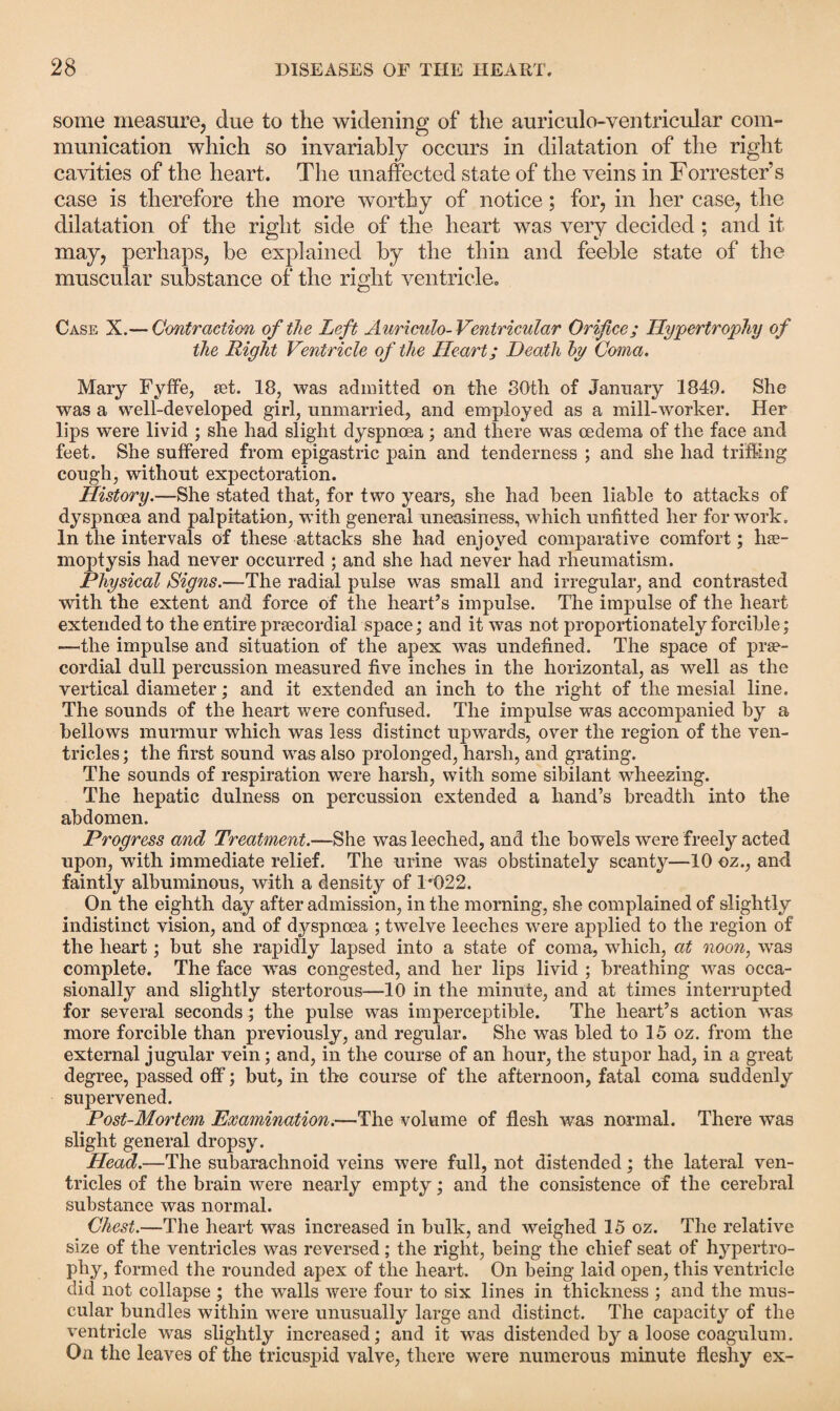 some measure, due to the widening of the auriculo-ventricular com¬ munication which so invariably occurs in dilatation of the right cavities of the heart. The unaffected state of the veins in Forrester’s case is therefore the more worthy of notice; for, in her case, the dilatation of the right side of the heart was very decided ; and it may, perhaps, be explained by the thin and feeble state of the muscular substance of the right ventricle. Case X.— Contraction of the Left Auriculo- Ventricular Orifice; Hypertrophy of the Right Ventricle of the Heart; Death by Coma. Mary Fyffe, set. 18, was admitted on the 80th of January 1849. She was a well-developed girl, unmarried, and employed as a mill-worker. Her lips were livid ; she had slight dyspnoea; and there was oedema of the face and feet. She suffered from epigastric pain and tenderness ; and she had trifling cough, without expectoration. History.—She stated that, for two years, she had been liable to attacks of dyspnoea and palpitation, with general uneasiness, which unfitted her for work. In the intervals of these attacks she had enjoyed comparative comfort; hae¬ moptysis had never occurred ; and she had never had rheumatism. Physical Signs.—The radial pulse was small and irregular, and contrasted with the extent and force of the heart’s impulse. The impulse of the heart extended to the entire prcecordial space; and it was not proportionately forcible; —the impulse and situation of the apex was undefined. The space of prae- cordial dull percussion measured five inches in the horizontal, as well as the vertical diameter; and it extended an inch to the right of the mesial line. The sounds of the heart were confused. The impulse was accompanied by a bellows murmur which was less distinct upwards, over the region of the ven¬ tricles ; the first sound was also prolonged, harsh, and grating. The sounds of respiration were harsh, with some sibilant wheezing. The hepatic dulness on percussion extended a hand’s breadth into the abdomen. Progress and Treatment.—She was leeched, and the bowels were freely acted upon, with immediate relief. The urine was obstinately scanty—10 oz., and faintly albuminous, with a density of 1*1)22. On the eighth day after admission, in the morning, she complained of slightly indistinct vision, and of dyspnoea ; twelve leeches were applied to the region of the heart; but she rapidly lapsed into a state of coma, which, at noon, was complete. The face was congested, and her lips livid ; breathing was occa¬ sionally and slightly stertorous—10 in the minute, and at times interrupted for several seconds; the pulse was imperceptible. The heart’s action was more forcible than previously, and regular. She was bled to 15 oz. from the external jugular vein; and, in the course of an hour, the stupor had, in a great degree, passed off; but, in the course of the afternoon, fatal coma suddenly supervened. Post-Mortem Examination.—The volume of flesh was normal. There was slight general dropsy. Head.—The subarachnoid veins were full, not distended; the lateral ven¬ tricles of the brain were nearly empty; and the consistence of the cerebral substance was normal. Chest.—The heart was increased in bulk, and weighed 15 oz. The relative size of the ventricles was reversed; the right, being the chief seat of hypertro¬ phy, formed the rounded apex of the heart. On being laid open, this ventricle did not collapse ; the walls were four to six lines in thickness ; and the mus¬ cular bundles within were unusually large and distinct. The capacity of the ventricle was slightly increased; and it was distended by a loose coagulum. On the leaves of the tricuspid valve, there were numerous minute fleshy ex-