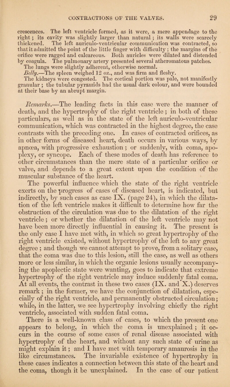 crescences. The left ventricle formed, as it were, a mere appendage to the right; its cavity was slightly larger than natural; its walls were scarcely thickened. The left auriculo-ventricular communication was contracted, so that it admitted the point of the little finger with difficulty; the margins of the orifice were ragged and calcareous. Both auricles were dilated and distended by coagula. The pulmonary artery presented several atheromatous patches. The lungs were slightly adherent, otherwise normal. Belly.—The spleen weighed 12 oz., and was firm and fleshy. The kidneys were congested. The cortical portion was pale, not manifestly granular ; the tubular pyramids had the usual dark colour, and were bounded at their base by an abrupt margin. Remarks.—The leading facts in this case were the manner of death, and the hypertrophy of the right ventricle; in both of these particulars, as well as in the state of the left auriculo-ventricular communication, which was contracted in the highest degree, the case contrasts with the preceding one. In cases of contracted orifices, as in other forms of diseased heart, death occurs in various ways, by apnoea, with progressive exhaustion ; or suddenly, with coma, apo¬ plexy, or syncope. Each of these modes of death has reference to other circumstances than the mere state of a particular orifice or valve, and depends to a great extent upon the condition of the muscular substance of the heart. The powerful influence which the state of the right ventricle exerts on the progress of cases of diseased heart, is indicated, but indirectly, by such cases as case IX. (page 24), in which the dilata¬ tion of the left ventricle makes it difficult to determine how far the obstruction of the circulation was due to the dilatation of the right ventricle; or whether the dilatation of the left ventricle may not have been more directly influential in causing it. The present is the only case I have met with, in which so great hypertrophy of the right ventricle existed, without hypertrophy of the left to any great degree ; and though we cannot attempt to prove, from a solitary case, that the coma was due to this lesion, still the case, as well as others more or less similar, in which the organic lesions usually accompany¬ ing the apoplectic state were wanting, goes to indicate that extreme hypertrophy of the right ventricle may induce suddenly fatal coma. At all events, the contrast in these two cases (IX. and X.) deserves remark; in the former, we have the conjunction of dilatation, espe¬ cially of the right ventricle, and permanently obstructed circulation; while, in the latter, we see hypertrophy involving chiefly the right ventricle, associated with sudden fatal coma. There is a well-known class of cases, to which the present one appears to belong, in which the coma is unexplained ; it oc¬ curs in the course of some cases of renal disease associated with hypertrophy of the heart, and without any such state of urine as might explain it; and I have met with temporary amaurosis in the like circumstances. The invariable existence of hypertrophy in these cases indicates a connection between this state of the heart and the coma, though it be unexplained. In the case of our patient