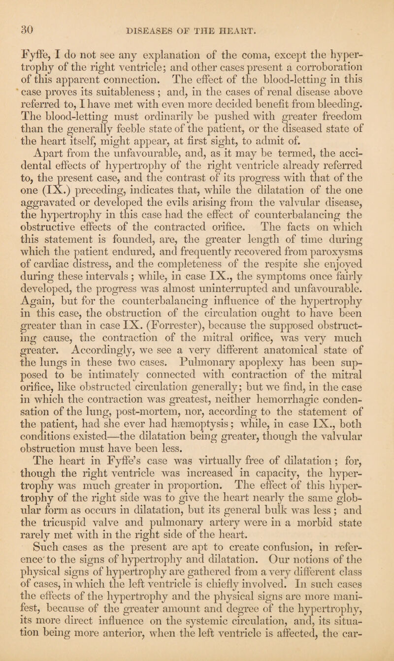 Fyffe, I do not see any explanation of the coma, except the hyper¬ trophy of the right ventricle; and other cases present a corroboration of this apparent connection. The effect of the blood-letting in this case proves its suitableness ; and, in the cases of renal disease above referred to, I have met with even more decided benefit from bleeding. The blood-letting must ordinarily be pushed with greater freedom than the generally feeble state of the patient, or the diseased state of the heart itself, might appear, at first sight, to admit of. Apart from the unfavourable, and, as it may be termed, the acci¬ dental effects of hypertrophy of the right ventricle already referred to, the present case, and the contrast of its progress with that of the one (IX.) preceding, indicates that, while the dilatation of the one aggravated or developed the evils arising from the valvular disease, the hypertrophy in this case had the effect of counterbalancing the obstructive effects of the contracted orifice. The facts on which this statement is founded, are, the greater length of time during which the patient endured, and frequently recovered from paroxysms of cardiac distress, and the completeness of the respite she enjoyed during these intervals; while, in case IX., the symptoms once fairly developed, the progress was almost uninterrupted and unfavourable. Again, but for the counterbalancing influence of the hypertrophy in this case, the obstruction of the circulation ought to have been greater than in case IX. (Forrester), because the supposed obstruct¬ ing cause, the contraction of the mitral orifice, was very much greater. Accordingly, we see a very different anatomical state of the lungs in these two cases. Pulmonary apoplexy has been sup¬ posed to be intimately connected with contraction of the mitral orifice, like obstructed circulation generally; but we find, in the case in which the contraction was greatest, neither hemorrhagic conden¬ sation of the lung, post-mortem, nor, according to the statement of the patient, had she ever had haemoptysis; while, in case IX., both conditions existed—the dilatation being greater, though the valvular obstruction must have been less. The heart in Fyffe’s case was virtually free of dilatation ; for, though the right ventricle was increased in capacity, the hyper¬ trophy was much greater in proportion. The effect of this hyper¬ trophy of the right side was to give the heart nearly the same glob¬ ular form as occurs in dilatation, but its general bulk was less ; and the tricuspid valve and pulmonary artery were in a morbid state rarely met with in the right side of the heart. Such cases as the present are apt to create confusion, in refer¬ ence'to the signs of hypertrophy and dilatation. Our notions of the physical signs of hypertrophy are gathered from a very different class of cases, in which the left ventricle is chiefly involved. In such cases the effects of the hypertrophy and the physical signs are more mani¬ fest, because of the greater amount and degree of the hypertrophy, its more direct influence on the systemic circulation, and, its situa¬ tion being more anterior, when the left ventricle is affected, the car-