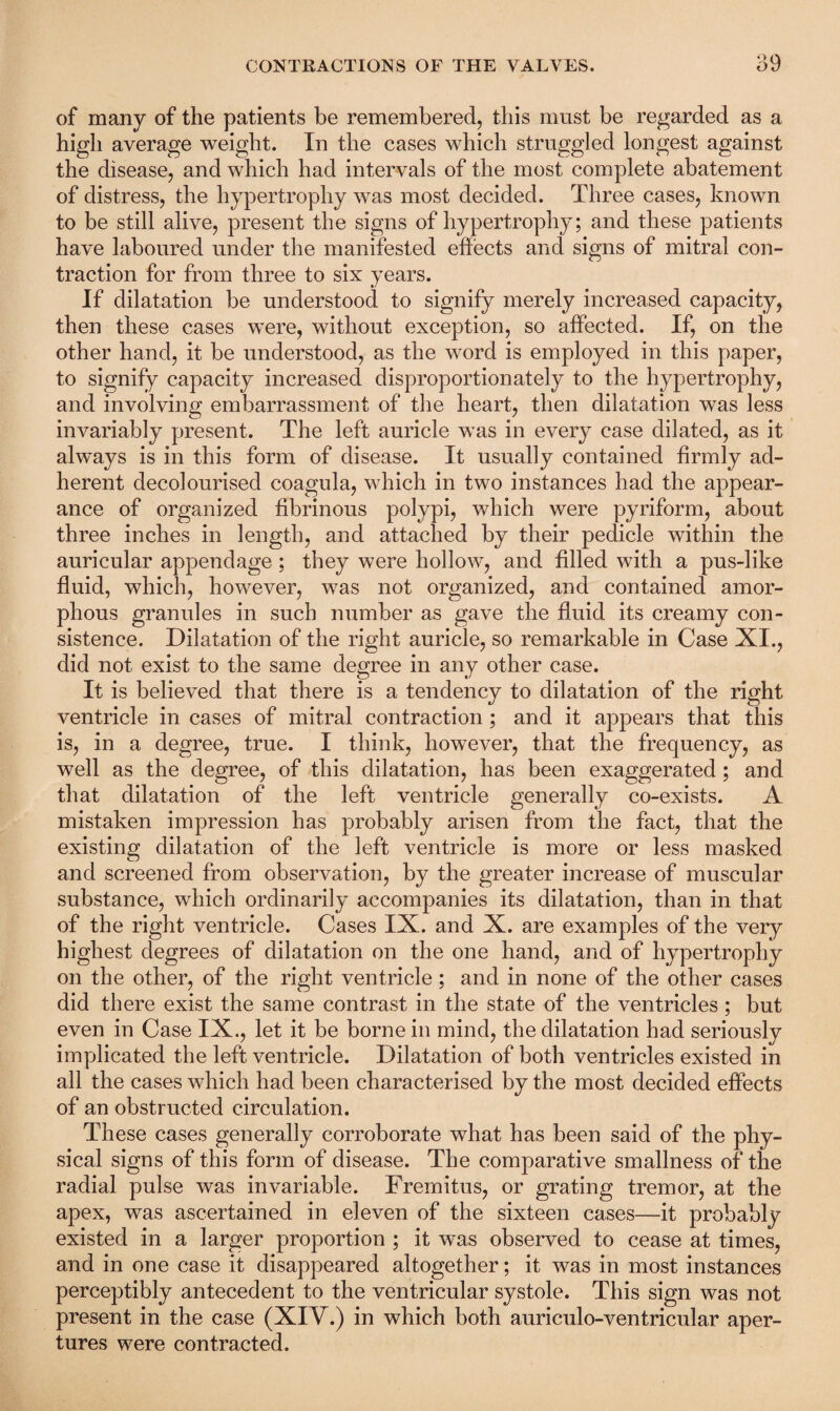 of many of the patients be remembered, this must be regarded as a high average weight. In the cases which struggled longest against the disease, and which had intervals of the most complete abatement of distress, the hypertrophy was most decided. Three cases, known to be still alive, present the signs of hypertrophy; and these patients have laboured under the manifested effects and signs of mitral con¬ traction for from three to six years. If dilatation be understood to signify merely increased capacity, then these cases were, without exception, so affected. If, on the other hand, it be understood, as the word is employed in this paper, to signify capacity increased disproportionately to the hypertrophy, and involving embarrassment of the heart, then dilatation was less invariably present. The left auricle was in every case dilated, as it always is in this form of disease. It usually contained firmly ad¬ herent decolourised coagula, which in two instances had the appear¬ ance of organized fibrinous polypi, which were pyriform, about three inches in length, and attached by their pedicle within the auricular appendage ; they were hollow, and filled with a pus-like fluid, which, however, was not organized, and contained amor¬ phous granules in such number as gave the fluid its creamy con¬ sistence. Dilatation of the right auricle, so remarkable in Case XI., did not exist to the same degree in any other case. It is believed that there is a tendency to dilatation of the right ventricle in cases of mitral contraction ; and it appears that this is, in a degree, true. I think, however, that the frequency, as well as the degree, of this dilatation, has been exaggerated; and that dilatation of the left ventricle generally co-exists. A mistaken impression has probably arisen from the fact, that the existing dilatation of the left ventricle is more or less masked and screened from observation, by the greater increase of muscular substance, which ordinarily accompanies its dilatation, than in that of the right ventricle. Cases IX. and X. are examples of the very highest degrees of dilatation on the one hand, and of hypertrophy on the other, of the right ventricle; and in none of the other cases did there exist the same contrast in the state of the ventricles; but even in Case IX., let it be borne in mind, the dilatation had seriously implicated the left ventricle. Dilatation of both ventricles existed in all the cases which had been characterised by the most decided effects of an obstructed circulation. These cases generally corroborate what has been said of the phy¬ sical signs of this form of disease. The comparative smallness of the radial pulse was invariable. Fremitus, or grating tremor, at the apex, was ascertained in eleven of the sixteen cases—it probably existed in a larger proportion ; it wtis observed to cease at times, and in one case it disappeared altogether; it was in most instances perceptibly antecedent to the ventricular systole. This sign was not present in the case (XIV.) in which both auriculo-ventricular aper¬ tures were contracted.