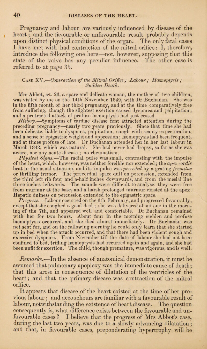 Pregnancy and labour are variously influenced by disease of the heart; and the favourable or unfavourable result probably depends upon distinct physical conditions of the organ. The only fatal cases I have met with had contraction of the mitral orifice: I, therefore, introduce the following one here—not, however, supposing that this state of the valve has any peculiar influence. The other case is referred to at page 35. Case XY.—Contraction of the Mitral Orifice ; Labour ; Haemoptysis ; Sudden Death. Mrs Abbot, aet. 26, a spare and delicate woman, the mother of two children, was visited by me on the 14th November 1849, with Dr Buchanan. She was in the fifth month of her third pregnancy, and at the time comparatively free from suffering, though the slightest exertion caused dyspnoea and palpitation; and a protracted attack of profuse haemoptysis had just ceased. History.—Symptoms of cardiac disease first attracted attention during the preceding pregnancy—nearly two years previously. Since that time she had been delicate, liable to dyspnoea, palpitation, cough with scanty expectoration, and a sense of epigastric weight and oppression; haemoptysis had been frequent, and at times profuse of late. Dr Buchanan attended her in her last labour in March 1848, which was natural. She had never had dropsy, so far as she was aware, nor any acute disease ; no rheumatism. Physical Signs.—The radial pulse was small, contrasting with the impulse of the heart, which, however, was neither forcible nor extended; the apex cordis beat in the usual situation, and its impulse was preceded by a grating fremitus or thrilling tremor. The prcecordial space dull on percussion, extended from the third left rib four and a-half inches downwards, and from the mesial line three inches leftwards. The sounds were difficult to analyse, they were free from murmur at the base, and a harsh prolonged murmur existed at the apex. Hepatic dulness on percussion extended to the epigastric space. Progress.—Labour occurred on the 6th February, and progressed favourably, except that sbe coughed a good deal ; she wTas delivered about one in the morn¬ ing of the 7th, and appeared well and comfortable. Dr Buchanan remained with her for two hours. About four in the morning sudden and profuse haemoptysis occurred, and she died almost immediately. Dr Buchanan -was not sent for, and on the following morning he could only learn that she started up in bed when the attack occurred, and that there had been violent cough and excessive dyspnoea. From November till the date of labour she had not been confined to bed, trifling haemoptysis had recurred again and again, and she had been unfit for exertion. The child, though premature, was vigorous, and is well. Remarks.—In the absence of anatomical demonstration, it must be assumed that pulmonary apoplexy was the immediate cause of death; that this arose in consequence of dilatation of the ventricles of the heart; and that the primary disease was contraction of the mitral orifice. It appears that disease of the heart existed at the time of her pre¬ vious labour ; and accoucheurs are familiar with a favourable result of labour, notwithstanding the existence of heart disease. The question consequently is, what difference exists between the favourable and un¬ favourable cases ? I believe that the progress of Mrs Abbot’s case, during the last two years, was due to a slowly advancing dilatation; and that, in favourable cases, preponderating hypertrophy will he