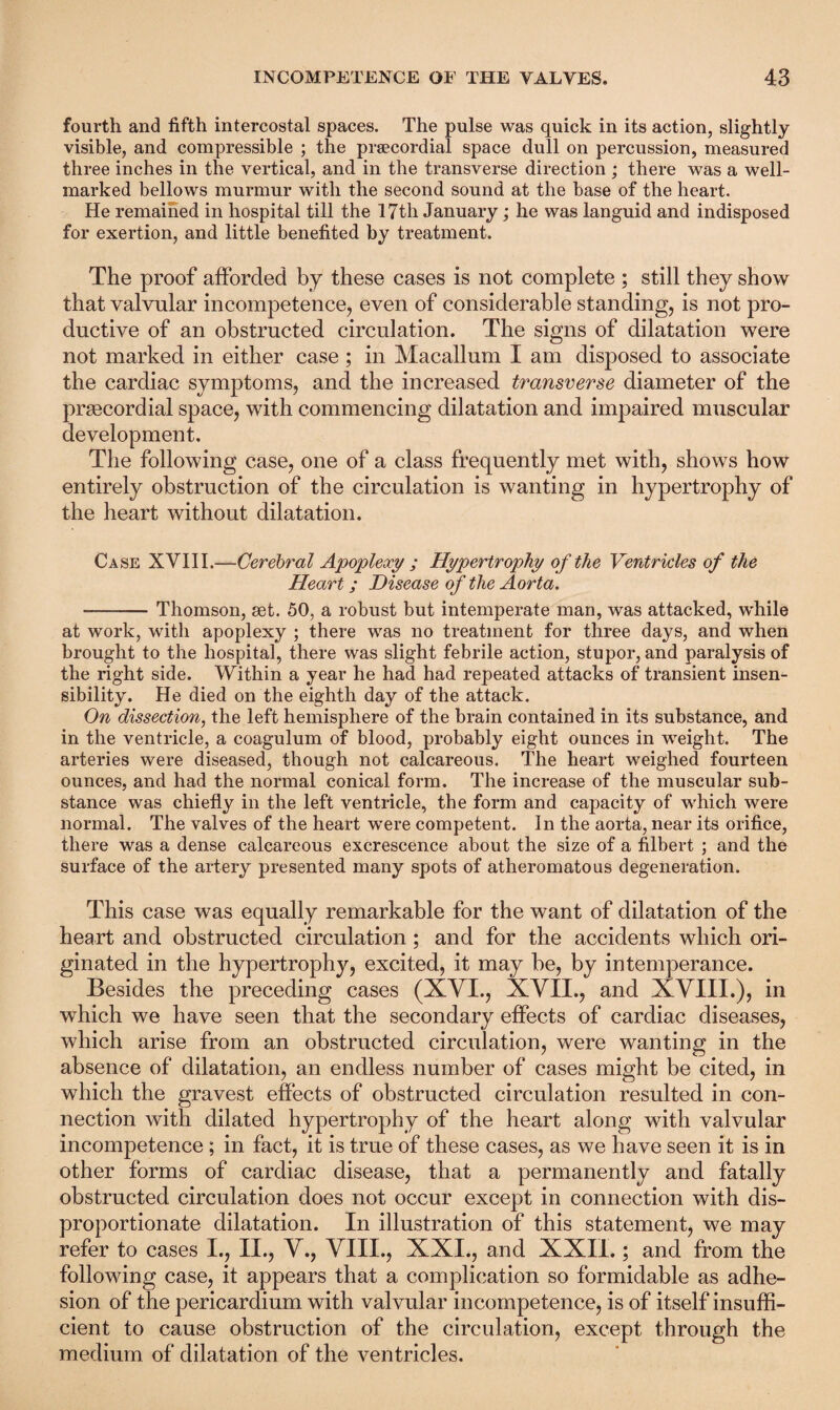 fourth and fifth intercostal spaces. The pulse was quick in its action, slightly visible, and compressible ; the praecordial space dull on percussion, measured three inches in the vertical, and in the transverse direction ; there was a well- marked bellows murmur with the second sound at the base of the heart. He remained in hospital till the 17th January; he was languid and indisposed for exertion, and little benefited by treatment. The proof afforded by these cases is not complete ; still they show that valvular incompetence, even of considerable standing, is not pro¬ ductive of an obstructed circulation. The signs of dilatation were not marked in either case; in Macallum I am disposed to associate the cardiac symptoms, and the increased transverse diameter of the prsecordial space, with commencing dilatation and impaired muscular development. The following case, one of a class frequently met with, shows how entirely obstruction of the circulation is wanting in hypertrophy of the heart without dilatation. Case XVIII.—Cerebral Apoplexy ; Hypertrophy of the Ventricles of the Heart ; Disease of the Aorta. -Thomson, set. 50, a robust but intemperate man, was attacked, while at work, with apoplexy ; there was no treatment for three days, and when brought to the hospital, there was slight febrile action, stupor, and paralysis of the right side. Within a year he had had repeated attacks of transient insen¬ sibility. He died on the eighth day of the attack. On dissection, the left hemisphere of the brain contained in its substance, and in the ventricle, a coagulum of blood, probably eight ounces in weight. The arteries were diseased, though not calcareous. The heart weighed fourteen ounces, and had the normal conical form. The increase of the muscular sub¬ stance was chiefly in the left ventricle, the form and capacity of which were normal. The valves of the heart were competent. In the aorta, near its orifice, there was a dense calcareous excrescence about the size of a filbert ; and the surface of the artery presented many spots of atheromatous degeneration. This case was equally remarkable for the want of dilatation of the heart and obstructed circulation; and for the accidents which ori¬ ginated in the hypertrophy, excited, it may be, by intemperance. Besides the preceding cases (XVI., XVII., and XVIII.), in which we have seen that the secondary effects of cardiac diseases, which arise from an obstructed circulation, were wanting in the absence of dilatation, an endless number of cases might be cited, in which the gravest effects of obstructed circulation resulted in con¬ nection with dilated hypertrophy of the heart along with valvular incompetence ; in fact, it is true of these cases, as we have seen it is in other forms of cardiac disease, that a permanently and fatally obstructed circulation does not occur except in connection with dis¬ proportionate dilatation. In illustration of this statement, we may refer to cases I., II., V., VIII., XXI., and XXII.; and from the following case, it appears that a complication so formidable as adhe¬ sion of the pericardium with valvular incompetence, is of itself insuffi¬ cient to cause obstruction of the circulation, except through the medium of dilatation of the ventricles.