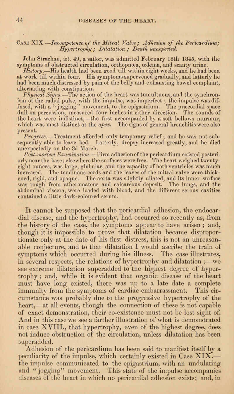 Case XIX.—Incompetence of the Mitral Valve ; Adhesion of the Pericardium; Hypertrophy ; Dilatation ; Death unexpected. John Strachan, set. 49, a sailor, was admitted February 18th 1845, with the symptoms of obstructed circulation, orthopnoea, oedema, and scanty urine. History.—His health had been good till within eight weeks, and he had been at work till within four. His symptoms supervened gradually, and latterly he had been much distressed by pain of the belly and exhausting bowel complaint, alternating with constipation. Physical Signs.—The action of the heart was tumultuous, and the synchron¬ ism of the radial pulse, with the impulse, was imperfect ; the impulse was dif¬ fused, with a u jogging” movement, to the epigastrium. The praecordial space dull on percussion, measured four inches in either direction. The sounds of the heart were indistinct,—the first accompanied by a soft bellows murmur, which was most distinct at the apex. The signs of general bronchitis were also present. Progress.—Treatment afforded only temporary relief ; and he was not sub¬ sequently able to leave bed. Latterly, dropsy increased greatly, and he died unexpectedly on the 3d March. Post-mortem Examination.—Firm adhesion of the pericardium existed posteri¬ orly near the base; elsewhere the surfaces were free. The heart weighed twenty- eight ounces, was large, globular, and the capacity of both ventricles was much increased. The tendinous cords and the leaves of the mitral valve were thick¬ ened, rigid, and opaque. The aorta was slightly dilated, and its inner surface was rough from atheromatous and calcareous deposit. The lungs, and the abdominal viscera, were loaded with blood, and the different serous cavities contained a little dark-coloured serum. It cannot be supposed that the pericardial adhesion, the endocar¬ dial disease, and the hypertrophy, had occurred so recently as, from the history of the case, the symptoms appear to have arisen ; and, though it is impossible to prove that dilatation became dispropor¬ tionate only at the date of his first distress, this is not an unreason¬ able conjecture, and to that dilatation I would ascribe the train of symptoms which occurred during his illness. The case illustrates, in several respects, the relations of hypertrophy and dilatation ;—we see extreme dilatation superadded to the highest degree of hyper¬ trophy ; and, while it is evident that organic disease of the heart must have long existed, there was up to a late date a complete immunity from the symptoms of cardiac embarrassment. This cir¬ cumstance was probably due to the progressive hypertrophy of the heart,—at all events, though the connection of these is not capable of exact demonstration, their co-existence must not be lost sight of. And in this case we see a farther illustration of what is demonstrated in case XVIII., that hypertrophy, even of the highest degree, does not induce obstruction of the circulation, unless dilatation has been superadded. Adhesion of the pericardium has been said to manifest itself by a peculiarity of the impulse, which certainly existed in Case XIX.— the impulse communicated to the epigastrium, with an undulating and “ jogging” movement. This state of the impulse accompanies diseases of the heart in which no pericardial adhesion exists; and, in