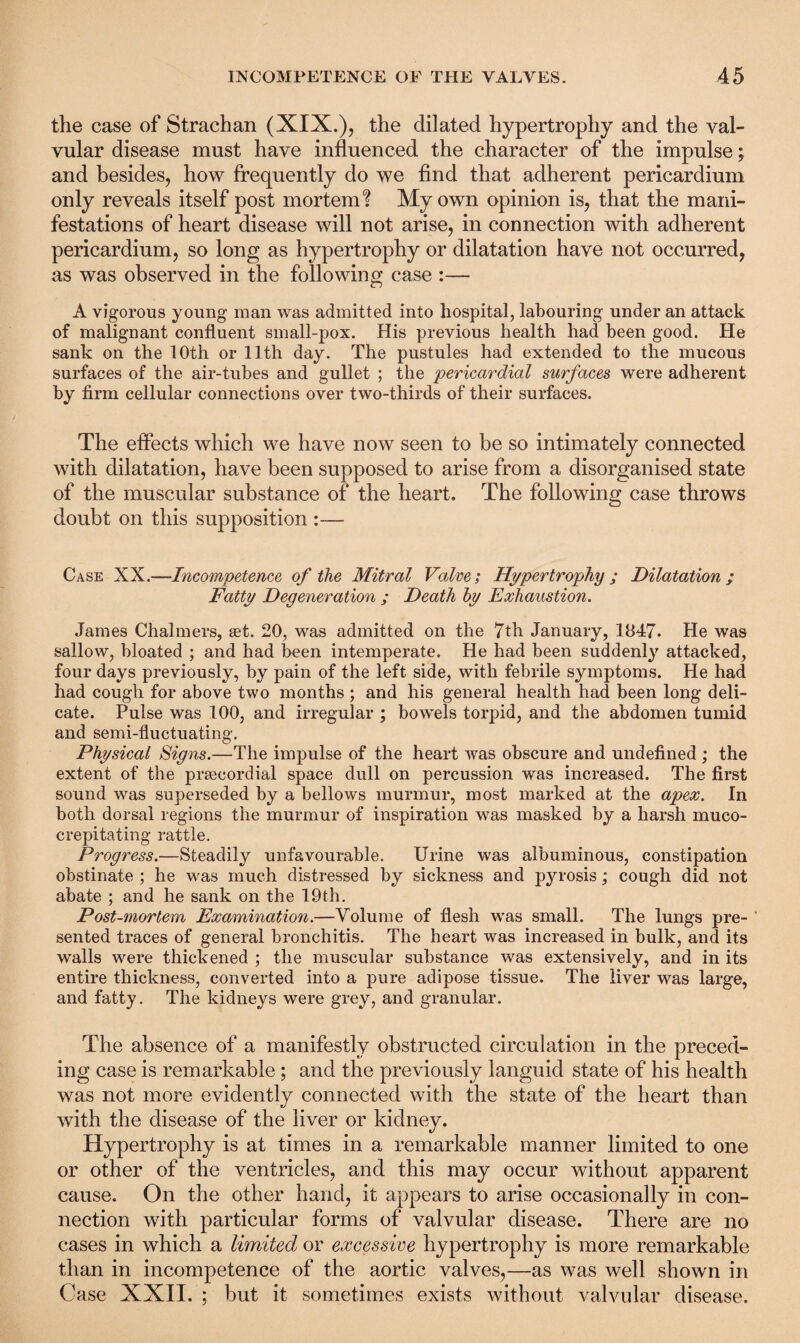the case of Strachan (XIX.), the dilated hypertrophy and the val¬ vular disease must have influenced the character of the impulse; and besides, how frequently do we find that adherent pericardium only reveals itself post mortem? My own opinion is, that the mani¬ festations of heart disease will not arise, in connection with adherent pericardium, so long as hypertrophy or dilatation have not occurred, as was observed in the following case :— A vigorous young man was admitted into hospital, labouring under an attack of malignant confluent small-pox. His previous health had been good. He sank on the 10th or 11th day. The pustules had extended to the mucous surfaces of the air-tubes and gullet ; the pericardial surfaces were adherent by firm cellular connections over two-thirds of their surfaces. The effects which we have now seen to be so intimately connected with dilatation, have been supposed to arise from a disorganised state of the muscular substance of the heart. The following case throws doubt on this supposition :— Case XX.—Incompetence of the Mitral Valve; Hypertrophy ; Dilatation ; Fatty Degeneration ; Death by Exhaustion. James Chalmers, set. 20, was admitted on the 7th January, 1047. He was sallow, bloated ; and had been intemperate. He had been suddenly attacked, four days previously, by pain of the left side, with febrile symptoms. He had had cough for above two months ; and his general health had been long deli¬ cate. Pulse was 100, and irregular ; bowels torpid, and the abdomen tumid and semi-fluctuating. Physical Signs.—The impulse of the heart was obscure and undefined ; the extent of the prsecordial space dull on percussion was increased. The first sound was superseded by a bellows murmur, most marked at the apex. In both dorsal regions the murmur of inspiration was masked by a harsh muco- crepitating rattle. Progress.—Steadily unfavourable. Urine was albuminous, constipation obstinate ; he was much distressed by sickness and pyrosis; cough did not abate ; and he sank on the 19th. Post-mortem Examination.—Volume of flesh wras small. The lungs pre- ' sented traces of general bronchitis. The heart was increased in bulk, and its walls were thickened ; the muscular substance was extensively, and in its entire thickness, converted into a pure adipose tissue. The liver was large, and fatty. The kidneys were grey, and granular. The absence of a manifestly obstructed circulation in the preced¬ ing case is remarkable ; and the previously languid state of his health was not more evidently connected with the state of the heart than with the disease of the liver or kidney. Hypertrophy is at times in a remarkable manner limited to one or other of the ventricles, and this may occur without apparent cause. On the other hand, it appears to arise occasionally in con¬ nection with particular forms of valvular disease. There are no cases in which a limited or excessive hypertrophy is more remarkable than in incompetence of the aortic valves,—as was well shown in Case XXII. ; but it sometimes exists without valvular disease.