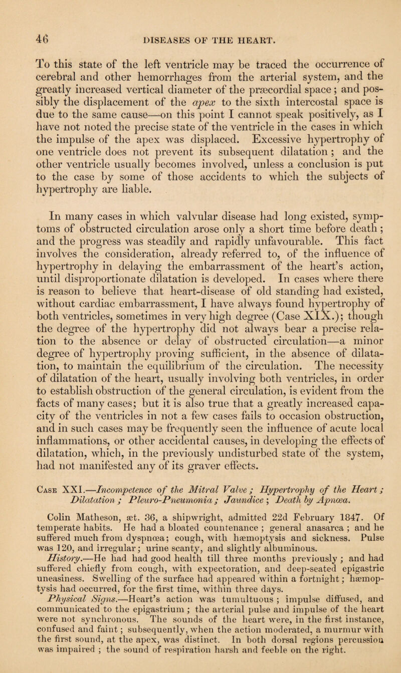 To this state of the left ventricle may be traced the occurrence of cerebral and other hemorrhages from the arterial system, and the greatly increased vertical diameter of the prsecordial space; and pos¬ sibly the displacement of the apex to the sixth intercostal space is due to the same cause—-on this point I cannot speak positively, as I have not noted the precise state of the ventricle in the cases in which the impulse of the apex was displaced. Excessive hypertrophy of one ventricle does not prevent its subsequent dilatation ; and the other ventricle usually becomes involved, unless a conclusion is put to the case by some of those accidents to which the subjects of hypertrophy are liable. In many cases in which valvular disease had long existed, symp¬ toms of obstructed circulation arose only a short time before death; and the progress was steadily and rapidly unfavourable. This fact involves the consideration, already referred to, of the influence of hypertrophy in delaying the embarrassment of the heart’s action, until disproportionate dilatation is developed. In cases where there is reason to believe that heart-disease of old standing had existed, without cardiac embarrassment, I have always found hypertrophy of both ventricles, sometimes in very high degree (Case XIX.); though the degree of the hypertrophy did not always bear a precise rela¬ tion to the absence or delay of obstructed circulation—a minor degree of hypertrophy proving sufficient, in the absence of dilata¬ tion, to maintain the equilibrium of the circulation. The necessity of dilatation of the heart, usually involving both ventricles, in order to establish obstruction of the general circulation, is evident from the facts of many cases; but it is also true that a greatly increased capa¬ city of the ventricles in not a few cases fails to occasion obstruction, and in such cases maybe frequently seen the influence of acute local inflammations, or other accidental causes, in developing the effects of dilatation, which, in the previously undisturbed state of the system, had not manifested any of its graver effects. Case XXI.—Incompetence of the Mitral Valve ; Hypertrophy of the Heart; Dilatation; Pleuro-Pneumonia; Jaundice ; Death by Apnoea. Colin Matheson, set. 36, a shipwright, admitted 22d February 1847. Of temperate habits. He had a bloated countenance ; general anasarca ; and he suffered much from dyspnoea; cough, with haemoptysis and sickness. Pulse was 120, and irregular; urine scanty, and slightly albuminous. History.—He had had good health till three months previously ; and had suffered chiefly from cough, with expectoration, and deep-seated epigastric uneasiness. Swelling of the surface had appeared within a fortnight; haemop¬ tysis had occurred, for the first time, within three days. Physical Signs.—Heart’s action was tumultuous ; impulse diffused, and communicated to the epigastrium; the arterial pulse and impulse of the heart were not synchronous. The sounds of the heart were, in the first instance, confused and faint; subsequently, when the action moderated, a murmur with the first sound, at the apex, was distinct. In both dorsal regions percussion was impaired ; the sound of respiration harsh and feeble on the right.