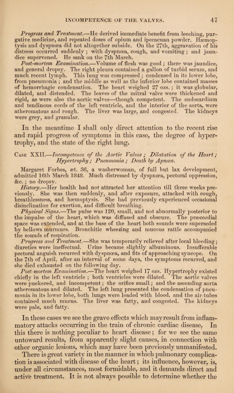 Progress and Treatment.—He derived immediate benefit from leeching, pur¬ gative medicine, and repeated doses of opium and ipecacuan powder. Haemop¬ tysis and dyspnoea did not altogether subside. On the 27th, aggravation of his distress occurred suddenly ; with dyspnoea, cough, and vomiting ; and jaun¬ dice supervened. He sank on the 7th March. Post-mortem Examination.—Volume of flesh was good ; there was jaundice, and general dropsy. The right pleura contained a gallon of turbid serum, and much recent lymph. This lung was compressed ; condensed in its lower lobe, from pneumonia ; and the middle as well as the inferior lobe contained masses of hemorrhagic condensation. The heart weighed 27 ozs. ; it was globular, dilated, and distended. The leaves of the mitral valve were thickened and rigid, as were also the aortic valves—though competent. The endocardium and tendinous cords of the left ventricle, and the interior of the aorta, were atheromatous and rough. The liver was large, and congested. The kidneys were grey, and granular. In the meantime I shall only direct attention to the recent rise and rapid progress of symptoms in this case, the degree of hyper¬ trophy, and the state of the right lung. Case XXII.—Incompetence of the Aortic Valves ; Dilatation of the Heart; Hypertrophy; Pneumonia; Death by Apnoea. Margaret Forbes, set. 36, a washerwoman, of full but lax development, admitted 16th March 1848. Much distressed by dyspnoea, pectoral oppression, &c. ; no dropsy. History.—Her health had not attracted her attention till three weeks pre¬ viously. She was then suddenly, and after exposure, attacked with cough, breathlessness, and haemoptysis. She had previously experienced occasional disinclination for exertion, and difficult breathing. Physical Signs.—The pulse was 120, small, and not abnormally posterior to the impulse of the heart, which was diffused and obscure. The prsecordial space was extended, and at the base of the heart both sounds were superseded by bellows murmurs. Bronchitic wheezing and mucous rattle accompanied the sounds of respiration. Progress and Treatment.—She was temporarily relieved after local bleeding; diuretics were ineffectual. Urine became slightly albuminous. Insufferable pectoral anguish recurred with dyspnoea, and fits of approaching syncope. On the 7th of April, after an interval of some days, the symptoms recurred, and she died exhausted on the following day. Post-mortem Examination.—The heart weighed 17 ozs. Hypertrophy existed chiefly in the left ventricle ; both ventricles were dilated. The aortic valves were puckered, and incompetent; the orifice small; and the ascending aorta atheromatous and dilated. The left lung presented the condensation of pneu¬ monia in its lower lobe, both lungs were loaded with blood, and the air-tubes contained much mucus. The liver was fatty, and congested. The kidneys were pale, and fatty. In these cases we see the grave effects which may result from inflam¬ matory attacks occurring in the train of chronic cardiac disease, In this there is nothing peculiar to heart disease; for we see the same untoward results, from apparently slight causes, in connection with other organic lesions, which may have been previously unmanifested. There is great variety in the manner in which pulmonary complica¬ tion is associated with disease of the heart; its influence, however, is, under all circumstances, most formidable, and it demands direct and active treatment. It is not always possible to determine whether the