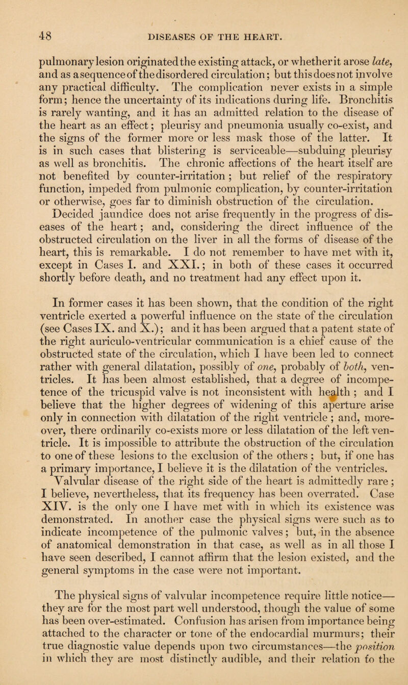 pulmonary lesion originated the existing attack, or whether it arose late, and as a sequence of the disordered circulation; but this does not involve any practical difficulty. The complication never exists in a simple form; hence the uncertainty of its indications during life. Bronchitis is rarely wanting, and it has an admitted relation to the disease of the heart as an effect; pleurisy and pneumonia usually co-exist, and the signs of the former more or less mask those of the latter. It is in such cases that blistering is serviceable—subduing pleurisy as well as bronchitis. The chronic affections of the heart itself are not benefited by counter-irritation; but relief of the respiratory function, impeded from pulmonic complication, by counter-irritation or otherwise, goes far to diminish obstruction of the circulation. Decided jaundice does not arise frequently in the progress of dis¬ eases of the heart; and, considering the direct influence of the obstructed circulation on the liver in all the forms of disease of the heart, this is remarkable. I do not remember to have met with it, except in Cases I. and XXL; in both of these cases it occurred shortly before death, and no treatment had any effect upon it. In former cases it has been shown, that the condition of the right ventricle exerted a powerful influence on the state of the circulation (see Cases IX. and X.); and it has been argued that a patent state of the right auriculo-ventricular communication is a chief cause of the obstructed state of the circulation, which I have been led to connect rather with general dilatation, possibly of one, probably of both, ven¬ tricles. It has been almost established, that a degree of incompe¬ tence of the tricuspid valve is not inconsistent with health ; and I believe that the higher degrees of widening of this aperture arise only in connection with dilatation of the right ventricle ; and, more¬ over, there ordinarily co-exists more or less dilatation of the left ven¬ tricle. It is impossible to attribute the obstruction of the circulation to one of these lesions to the exclusion of the others ; but, if one has a primary importance, I believe it is the dilatation of the ventricles. Valvular disease of the right side of the heart is admittedly rare; I believe, nevertheless, that its frequency has been overrated. Case XIV. is the only one I have met with in which its existence was demonstrated. In another case the physical signs were such as to indicate incompetence of the pulmonic valves; but, in the absence of anatomical demonstration in that case, as well as in all those I have seen described, I cannot affirm that the lesion existed, and the general symptoms in the case were not important. The physical signs of valvular incompetence require little notice— they are for the most part well understood, though the value of some has been over-estimated. Confusion has arisen from importance being attached to the character or tone of the endocardial murmurs; their true diagnostic value depends upon two circumstances—the position in which they are most distinctly audible, and their relation to the