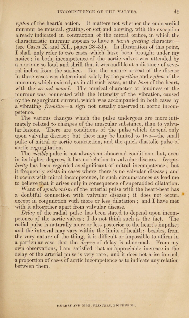 rythm of the heart’s action. It matters not whether the endocardial murmur he musical, grating, or soft and blowing, with the exception already indicated in contraction of the mitral orifice, in which the characteristic murmur appears to have a harsh grating character— (see Cases X. and XI., pages 28-31). In illustration of this point, I shall only refer to two cases which have been brought under my notice; in both, incompetence of the aortic valves was attended by a murmur so loud and shrill that it was audible at a distance of seve¬ ral inches from the surface. But the nature or seat of the disease in these cases was determined solely by the position and ry thm of the murmur, which existed, as in all such cases, at the base of the heart, with the second sound. The musical character or loudness of the murmur was connected with the intensity of the vibration, caused by the regurgitant current, which was accompanied in both cases by a vibrating fremitus—a sign not usually observed in aortic incom¬ petence. The various changes which the pulse undergoes are more inti¬ mately related to changes of the muscular substance, than to valvu¬ lar lesions. There are conditions of the pulse which depend only upon valvular disease; but these may be limited to two—the small pulse of mitral or aortic contraction, and the quick diastolic pulse of aortic regurgitation. The visible pulse is not always an abnormal condition ; but, even in its higher degrees, it has no relation to valvular disease. Irregu¬ larity has been regarded as significant of mitral incompetence; but it frequently exists in cases where there is no valvular disease; and it occurs with mitral incompetence, in such circumstances as lead me to believe that it arises only in consequence of superadded dilatation. Want of synchronism of the arterial pulse with the heart-beat has a doubtful connection with valvular disease; it does not occur, except in conjunction with more or less dilatation; and I have met with it altogether apart from valvular disease. Delay of the radial pulse has been stated to depend upon incom¬ petence of the aortic valves; I do not think such is the fact. The radial pulse is naturally more or less posterior to the heart’s impulse; and the interval may vary within the limits of health; besides, from the very nature of the thing, it is difficult or impossible to affirm in a particular case that the degree of delay is abnormal. From my own observations, I am satisfied that an appreciable increase in the delay of the arterial pulse is very rare; and it does not arise in such a proportion of cases of aortic incompetence as to indicate any relation between them. MURRAY AND GIBB, PRINTERS, EDINBURGH.