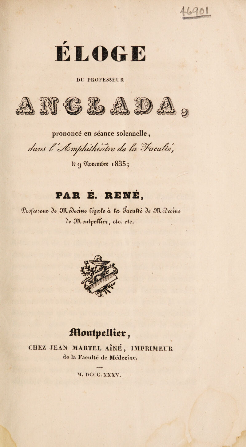 ELOGE DU PROFESSEUR prononcé en séance solennelle, le g Sflooembre i835; PAR E. RENE, (Ptojov^euD c'e DïLeùecme fétjo/fe cc îec tfacuftté 311 ciïecine, c'c OÏL oubpe'fflic* f etc. cAc. iHcntyclHcc, v CHEZ JEAN MARTEL AÎNÉ , IMPRIMEUR Je la Faculté de Médecine.