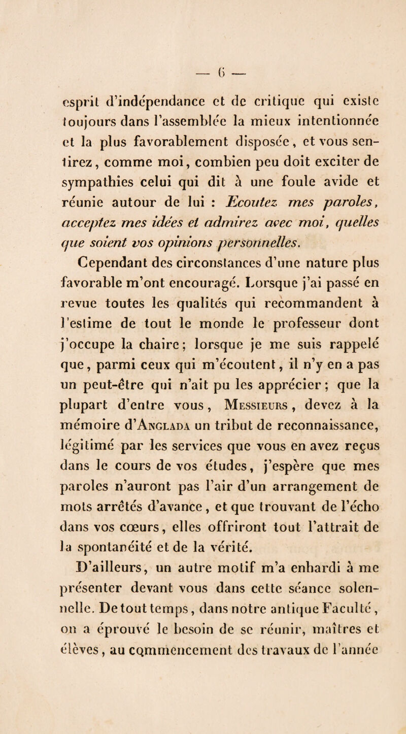 esprit d’indépendance et de critique qui existe toujours dans rassemblée la mieux intentionnel et la plus favorablement disposée, et vous sen¬ tirez, comme moi, combien peu doit exciter de sympathies celui qui dit à une foule avide et réunie autour de lui : Ecoutez mes paroles, acceptez mes idées et admirez avec moi, quelles que soient vos opinions personnelles. Cependant des circonstances d’une nature plus favorable m’ont encouragé. Lorsque j’ai passé en revue toutes les qualités qui recommandent à l'estime de tout le monde le professeur dont j’occupe la chaire; lorsque je me suis rappelé que, parmi ceux qui m’écoutent, il n’y en a pas un peut-être qui n’ait pu les apprécier ; que la plupart d’entre vous, Messieurs , devez à la mémoire d’ÂNGLADA un tribut de reconnaissance, légitimé par les services que vous en avez reçus dans le cours de vos études, j’espère que mes paroles n’auront pas l’air d’un arrangement de mots arrêtés d’avance, et que trouvant de l’écho dans vos cœurs, elles offriront tout l’attrait de la spontanéité et de la vérité. D’ailleurs, un autre motif m’a enhardi à me présenter devant vous dans cette séance solen¬ nelle. De tout temps, dans notre antique Faculté , on a éprouvé le besoin de se réunir, maîtres et élèves , au CQmmencement des travaux de l’année