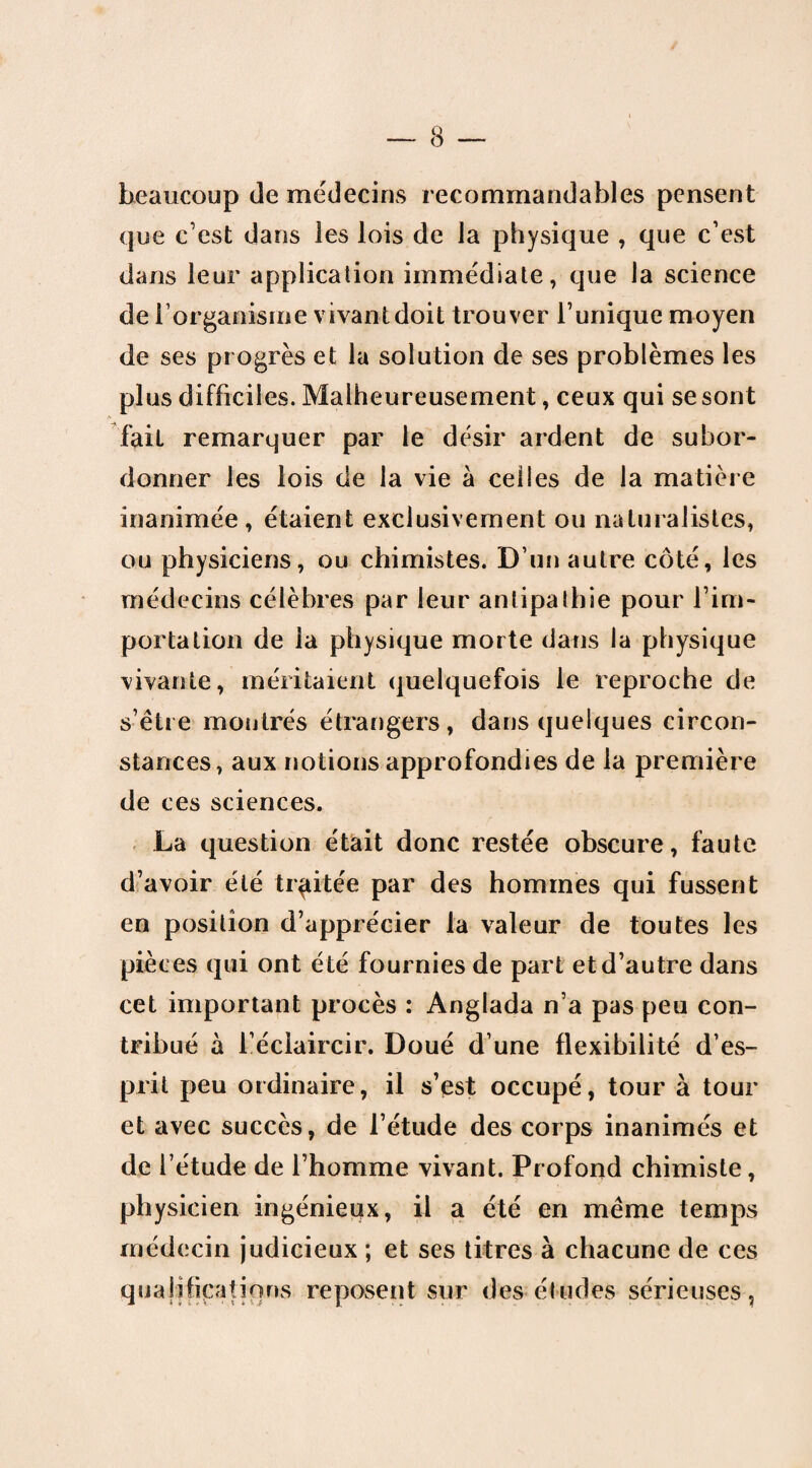 beaucoup de médecins recommandables pensent que c’est dans les lois de la physique , que c’est dans leur application immédiate, que la science de l'organisme vivant doit trouver l’unique moyen de ses progrès et la solution de ses problèmes les plus difficiles. Malheureusement, ceux qui se sont fait remarquer par le désir ardent de subor¬ donner les lois de la vie à celles de la matière inanimée, étaient exclusivement ou naturalistes, ou physiciens, ou chimistes. D’un autre côté, les médecins célèbres par leur antipathie pour l’im¬ portation de la physique morte dans la physique vivante, méritaient quelquefois le reproche de s’être montrés étrangers, dans quelques circon¬ stances, aux notions approfondies de la première de ces sciences. La question était donc restée obscure, faute d’avoir été traitée par des hommes qui fussent en position d’apprécier la valeur de toutes les pièces qui ont été fournies de part et d’autre dans cet important procès : Anglada n’a pas peu con¬ tribué à l’éclaircir. Doué d’une flexibilité d’es¬ prit peu ordinaire, il s’est occupé, tour à tour et avec succès, de l’étude des corps inanimés et de l’étude de l’homme vivant. Profond chimiste, physicien ingénieux, il a été en même temps médecin judicieux ; et ses titres à chacune de ces qualifications reposent sur des études sérieuses,