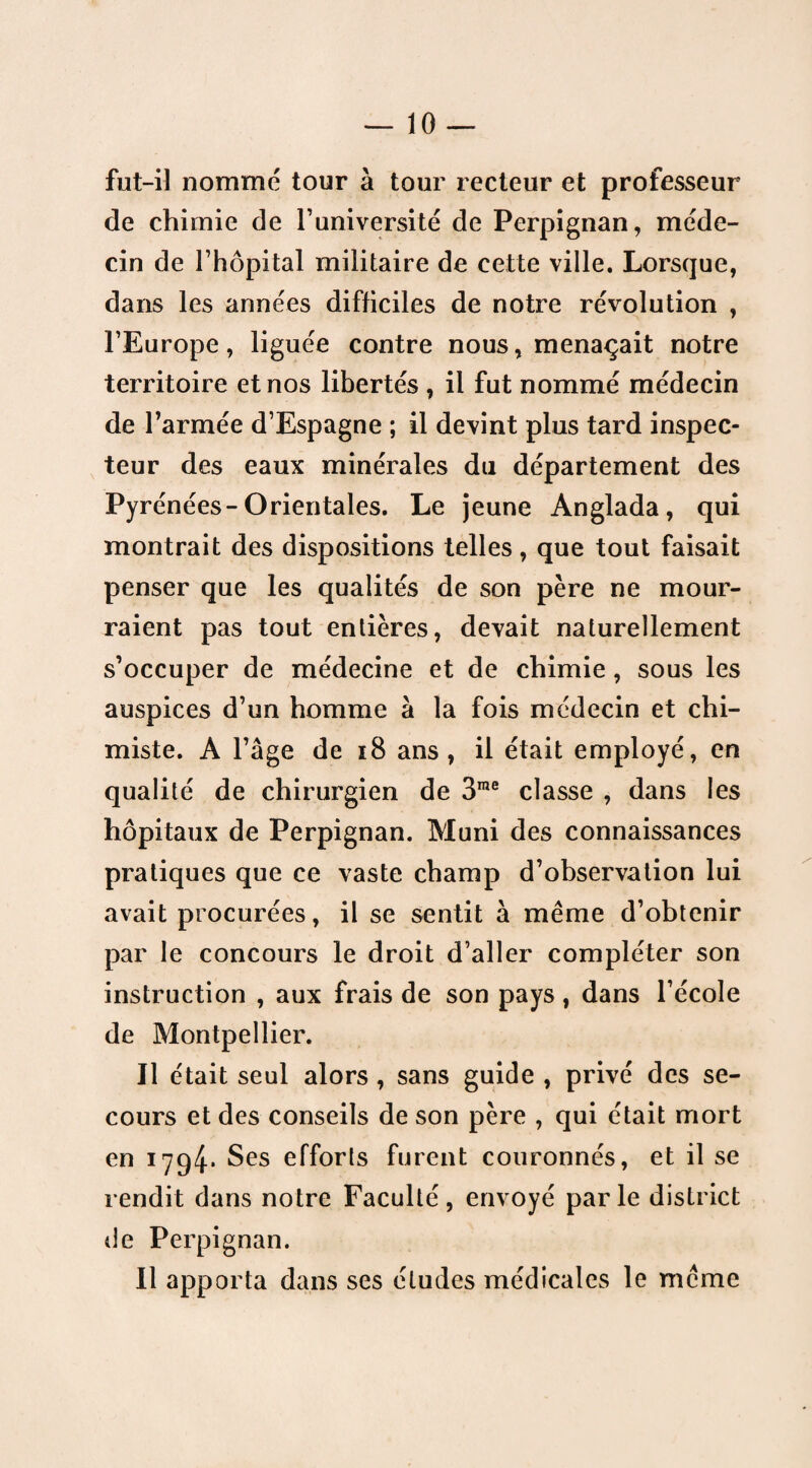 fut-il nommé tour à tour recteur et professeur de chimie de l’université de Perpignan, méde¬ cin de l’hôpital militaire de cette ville. Lorsque, dans les années difficiles de notre révolution , l’Europe, liguée contre nous, menaçait notre territoire et nos libertés , il fut nommé médecin de l’armée d’Espagne ; il devint plus tard inspec¬ teur des eaux minérales du département des Pyrénées-Orientales. Le jeune Anglada, qui montrait des dispositions telles, que tout faisait penser que les qualités de son père ne mour¬ raient pas tout entières, devait naturellement s’occuper de médecine et de chimie , sous les auspices d’un homme à la fois médecin et chi¬ miste. A l’âge de 18 ans, il était employé, en qualité de chirurgien de 3me classe , dans les hôpitaux de Perpignan. Muni des connaissances pratiques que ce vaste champ d’observation lui avait procurées, il se sentit à même d’obtenir par le concours le droit d’aller compléter son instruction , aux frais de son pays , dans l’école de Montpellier. Il était seul alors , sans guide , privé des se¬ cours et des conseils de son père , qui était mort en 1794* $es efforts furent couronnés, et il se rendit dans notre Faculté, envoyé par le district de Perpignan. Il apporta dans ses éludes médicales le même