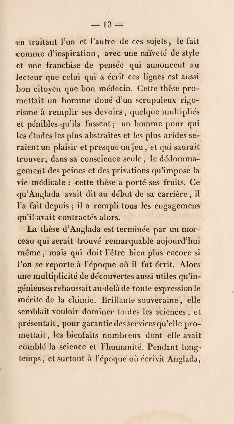 en traitant l’un et l’autre de ces sujets, le fait comme d’inspiration, avec une naïveté de style et une franchise de pensée qui annoncent au lecteur que celui qui a écrit ces lignes est aussi bon citoyen que bon médecin. Cette thèse pro¬ mettait un homme doué d’un scrupuleux rigo¬ risme à remplir ses devoirs, quelque multipliés et pénibles qu’ils fussent; un homme pour qui les études les plus abstraites et les plus arides se¬ raient un plaisir et presque un jeu , et qui saurait trouver, dans sa conscience seule, le dédomma¬ gement des peines et des privations qu’impose la vie médicale : cette thèse a porté ses fruits. Ce qu’Anglada avait dit au début de sa carrière, il l’a fait depuis ; il a rempli tous les engagemens qu’il avait contractés alors. La thèse d’Anglada est terminée par un mor¬ ceau qui serait trouvé remarquable aujourd’hui meme, mais qui doit l’être bien plus encore si l’on se reporte à l’époque où il fut écrit. Alors une multiplicité de découvertes aussi utiles qu’in¬ génieuses rehaussait au-delà de toute expression le mérite de la chimie. Brillante souveraine, elle semblait vouloir dominer toutes les sciences , et présentait, pour garantie des services qu’elle pro¬ mettait , les bienfaits nombreux dont elle avait comblé la science et l’humanité. Pendant long¬ temps, et surtout à l’époque où écrivit Anglada,