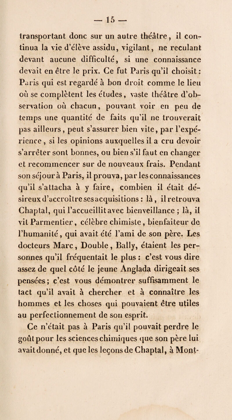 transportant donc sur un autre théâtre, il con¬ tinua la vie d’élève assidu, vigilant, ne reculant devant aucune difficulté, si une connaissance devait en être le prix. Ce fut Paris qu’il choisit : Paris qui est regardé à bon droit comme le lieu où se complètent les études, vaste théâtre d’ob¬ servation où chacun, pouvant voir en peu de temps une quantité de faits qu’il ne trouverait pas ailleurs, peut s’assurer bien vite, par l’expé¬ rience , si les opinions auxquelles il a cru devoir s’arrêter sont bonnes, ou bien s’il faut en changer et recommencer sur de nouveaux frais. Pendant son séjour à Paris, il prouva, par les connaissances qu’il s’attacha à y faire, combien il était dé¬ sireux d’accroître ses acquisitions : là, il retrouva Chaptal, qui l’accueillit avec bienveillance ; là, il vit Parmentier, célèbre chimiste, bienfaiteur de l’humanité, qui avait été l’ami de son père. Les docteurs Marc, Double, Bally, étaient les per¬ sonnes qu’il fréquentait le plus : c’est vous dire assez de quel côté le jeune Anglada dirigeait ses pensées ; c’est vous démontrer suffisamment le tact qu’il avait à chercher et à connaître les hommes et les choses qui pouvaient être utiles au perfectionnement de son esprit. Ce n’était pas à Paris qu’il pouvait perdre le goût pour les sciences chimiques que son père lui avait donné, et que les leçons de Chaptal, à Mont-