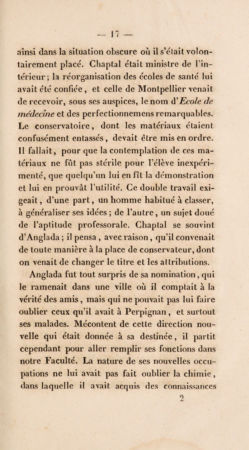 ainsi dans la situation obscure où il s’était volon¬ tairement placé. Chaptal était ministre de l’in¬ térieur; la réorganisation des écoles de santé lui avait été confiée , et celle de Montpellier venait de recevoir, sous ses auspices, le nom à'Ecole de me'decine et des perfectionnemens remarquables. Le conservatoire, dont les matériaux étaient confusément entassés, devait être mis en ordre. Il fallait, pour que la contemplation de ces ma¬ tériaux ne fût pas stérile pour l’élève inexpéri¬ menté, que quelqu’un lui en fît la démonstration et lui en prouvât l’utilité. Ce double travail exi¬ geait , d’une part, un homme habitué à classer, à généraliser ses idées ; de l’autre, un sujet doué de l’aptitude professorale. Chaptal se souvint d’Anglada ; il pensa , avec raison, qu’il convenait de toute manière à la place de conservateur, dont on venait de changer le titre et les attributions. Anglada fut tout surpris de sa nomination, qui le ramenait dans une ville où il comptait à la vérité des amis, mais qui ne pouvait pas lui faire oublier ceux qu’il avait à Perpignan, et surtout ses malades. Mécontent de cette direction nou¬ velle qui était donnée à sa destinée, il partit cependant pour aller remplir ses fonctions dans notre Faculté. La nature de ses nouvelles occu¬ pations ne lui avait pas fait oublier la chimie, dans laquelle il avait acquis des connaissances 2