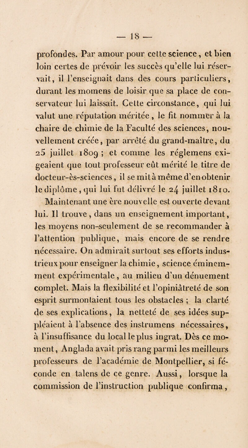 profondes. Par amour pour cette science, et bien loin certes de prévoir les succès qu’elle lui réser¬ vait, il l’enseignait dans des cours particuliers, durant les momens de loisir que sa place de con¬ servateur lui laissait. Cette circonstance, qui lui valut une réputation méritée , le fit nommer à la chaire de chimie de la Faculté des sciences, nou¬ vellement créée, par arreté, du grand-maître, du 25 juillet 1809 ; et comme les réglemens exi¬ geaient que tout professeur eût mérité le titre de docteur-ès-sciences, il se mit à meme d’en obtenir le diplôme , qui lui fut délivré le 24 juillet 1810. Maintenant une ère nouvelle est ouverte devant lui. îl trouve , dans un enseignement important, les moyens non-seulement de se recommander à l’attention publique, mais encore de se rendre nécessaire. On admirait surtout ses efforts indus¬ trieux pour enseigner la chimie, science éminem¬ ment expérimentale , au milieu d’un dénuement complet. Mais la flexibilité et l’opiniâtreté de son esprit surmontaient tous les obstacles ; la clarté de ses explications, la netteté de ses idées sup¬ pléaient â l’absence des instrumens nécessaires, à l’insuffisance du local le plus ingrat. Dès ce mo¬ ment , Anglada avait pris rang parmi les meilleurs professeurs de l’académie de Montpellier, si fé¬ conde en talens de ce genre. Aussi, lorsque la commission de l’instruction publique confirma,