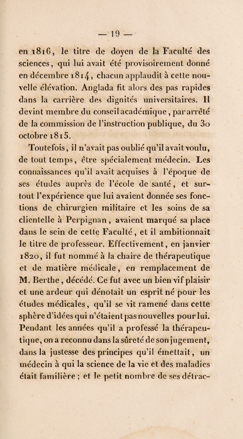 en 1816, le titre de doyen de la Faculté des sciences, qui lui avait été provisoirement donné en décembre 1814, chacun applaudit à cette nou¬ velle élévation. Anglada fit alors des pas rapides dans la carrière des dignités universitaires. Il devint membre du conseil académique, par arreté de la commission de l’instruction publique, du 3o octobre 1815. Toutefois, il n’avait pas oublié qu’il avait voulu, de tout temps, être spécialement médecin. Les connaissances qu’il avait acquises à l’époque de ses études auprès de l’école de santé, et sur¬ tout l’expérience que lui avaient donnée ses fonc¬ tions de chirurgien militaire et les soins de sa clientelle à Perpignan, avaient marqué sa place dans le sein de cette Faculté, et il ambitionnait le titre de professeur. Effectivement, en janvier 1820, il fut nommé à la chaire de thérapeutique et de matière médicale , en remplacement de M. Berthe , décédé. Ce fut avec un bien vif plaisir et une ardeur qui dénotait un esprit né pour les études médicales, qu’il se vit ramené dans cette sphère d’idées qui n’étaient pas nouvelles pour lui. Pendant les années qu’il a professé la thérapeu¬ tique, on a reconnu dans la sûreté de son jugement, dans la justesse des principes qu’il émettait, un médecin à qui la science de la vie et des maladies était familière ; et le petit nombre de ses détrac-