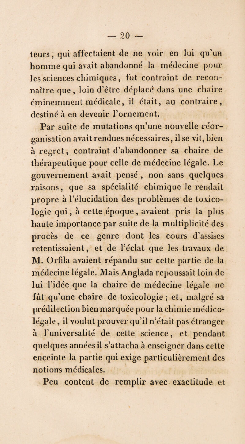 teurs, qui affectaient de ne voir en lui qu’un homme qui avait abandonné la médecine pour les sciences chimiques, fut contraint de recon¬ naître que, loin d’étre déplacé dans une chaire éminemment medicale, il était, au contraire, destiné à en devenir rornement. Par suite de mutations qu’une nouvelle réor¬ ganisation avait rendues nécessaires, il se vit, bien à regret, contraint d’abandonner sa chaire de thérapeutique pour celle de médecine légale. Le gouvernement avait pensé , non sans quelques raisons, que sa spécialité chimique Je rendait propre à l’élucidation des problèmes de toxico¬ logie qui, à cette époque, avaient pris la plus haute importance par suite de la multiplicité des procès de ce genre dont les cours d’assises retentissaient, et de l’éclat que les travaux de M. Orfda avaient répandu sur cette partie de la médecine légale. Mais Anglada repoussait loin de lui l’idée que la chaire de médecine légale ne fût qu’une chaire de toxicologie ; et, malgré sa prédilection bien marquée pour la chimie médico- légale , il voulut prouver qu’il n’était pas étranger à l’universalité de cette science, et pendant quelques années il s’attacha à enseigner dans cette enceinte la partie qui exige particulièrement des notions médicales. Peu content de remplir avec exactitude et