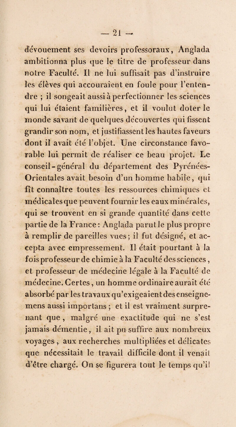 dévouement ses devoirs professoraux, Anglada ambitionna plus que le titre de professeur dans notre Faculté. Il ne lui suffisait pas d’instruire les élèves qui accouraient en foule pour l’enten¬ dre ; il songeait aussi à perfectionner les sciences qui lui étaient familières, et il voulut doter le monde savant de quelques découvertes qui fissent grandir son nom, et justifiassent les hautes faveurs dont il avait été l’objet. Une circonstance favo¬ rable lui permit de réaliser ce beau projet. Le conseil-général du département des Pyrénées- Orientales avait besoin d’un homme habile, qui fît connaître toutes les ressources chimiques et médicales que peuvent fournir les eaux minérales, qui se trouvent en si grande quantité dans cette partie de la France : Anglada parut le plus propre à remplir de pareilles vues; il fut désigné, et ac¬ cepta avec empressement. Il était pourtant a la fois professeur de chimie à la Faculté des sciences, et professeur de médecine légale à la Faculté de médecine. Certes, un homme ordinaire aurait été absorbé par les travaux qu’exigeaient des enseigne- mens aussi importuns ; et il est vraiment surpre¬ nant que , malgré une exactitude qui ne s’est jamais démentie , il ait pu suffire aux nombreux voyages , aux recherches multipliées et délicates que nécessitait le travail difficile dont il venait d’être chargé. On se figurera tout le temps qu’i!