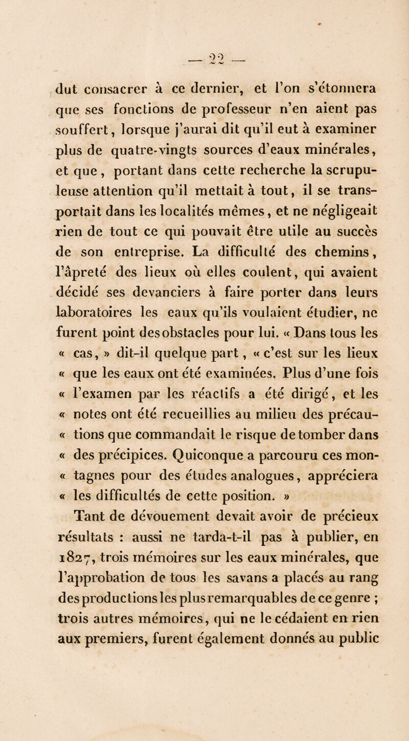 dut consacrer à ce dernier, et l’on s’étonnera que ses fonctions de professeur n’en aient pas souffert, lorsque j’aurai dit qu’il eut à examiner plus de quatre-vingts sources d’eaux minérales, et que , portant dans cette recherche la scrupu¬ leuse attention qu’il mettait à tout, il se trans¬ portait dans les localités memes, et ne négligeait rien de tout ce qui pouvait être utile au succès de son entreprise. La difficulté des chemins, l’âpreté des lieux où elles coulent, qui avaient décidé ses devanciers à faire porter dans leurs laboratoires les eaux qu’ils voulaient étudier, ne furent point des obstacles pour lui. « Dans tous les « cas, » dit-il quelque part, « c’est sur les lieux « que les eaux ont été examinées. Plus d’une fois « l’examen par les réactifs a été dirigé, et les « notes ont été recueillies au milieu des précau- « tions que commandait le risque de tomber dans « des précipices. Quiconque a parcouru ces mon- « tagnes pour des études analogues, appréciera « les difficultés de cette position. » Tant de dévouement devait avoir de précieux résultats : aussi ne tarda-t-il pas à publier, en 1827, trois mémoires sur les eaux minérales, que l’approbation de tous les savans a placés au rang des productions les plus remarquables de ce genre ; trois autres mémoires, qui ne le cédaient en rien aux premiers, furent également donnés au public