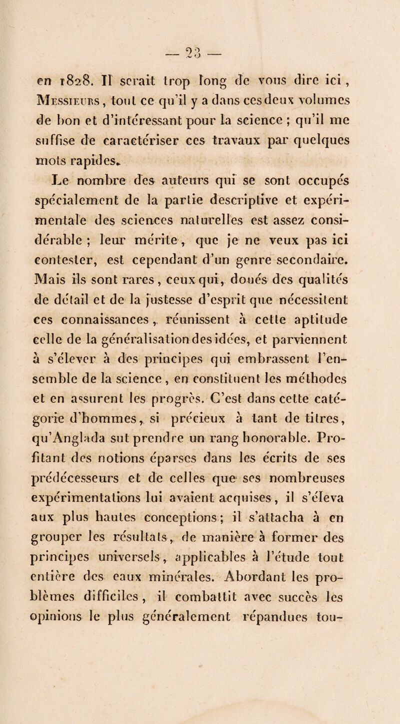 en 1828. Il serait trop long de vous dire ici , Messieurs , tonl ce qu’il y a dans ces deux volumes de bon et d’intéressant pour la science ; qu’il me suffise de caractériser ces travaux par quelques mots rapides* Le nombre des auteurs qui se sont occupés spécialement de la partie descriptive et expéri¬ mentale des sciences naturelles est assez consi¬ dérable; leur mérite , que je ne veux pas ici contester, est cependant d’un genre secondaire. Mais ils sont rares, ceux qui, doués des qualités de détail et de la justesse d’esprit que nécessitent ces connaissances ,, réunissent à cette aptitude celle de la généralisation des idées, et parviennent à s’élever à des principes qui embrassent l’en¬ semble de la science , en constituent les méthodes et en assurent les progrès. C’est dans cette caté¬ gorie d’hommes r si précieux à tant de titres, qu’Anglada sut prendre un rang honorable. Pro¬ fitant des notions éparses dans les écrits de ses prédécesseurs et de celles que ses nombreuses expérimentations lui avaient acquises, il s’éleva aux plus hautes conceptions ; il s’attacha à en grouper les résultatsr de manière à former des principes universels, applicables à l’étude tout entière des eaux minérales. Abordant les pro¬ blèmes difficiles , il combattit avec succès les opinions le plus généralement répandues tou-