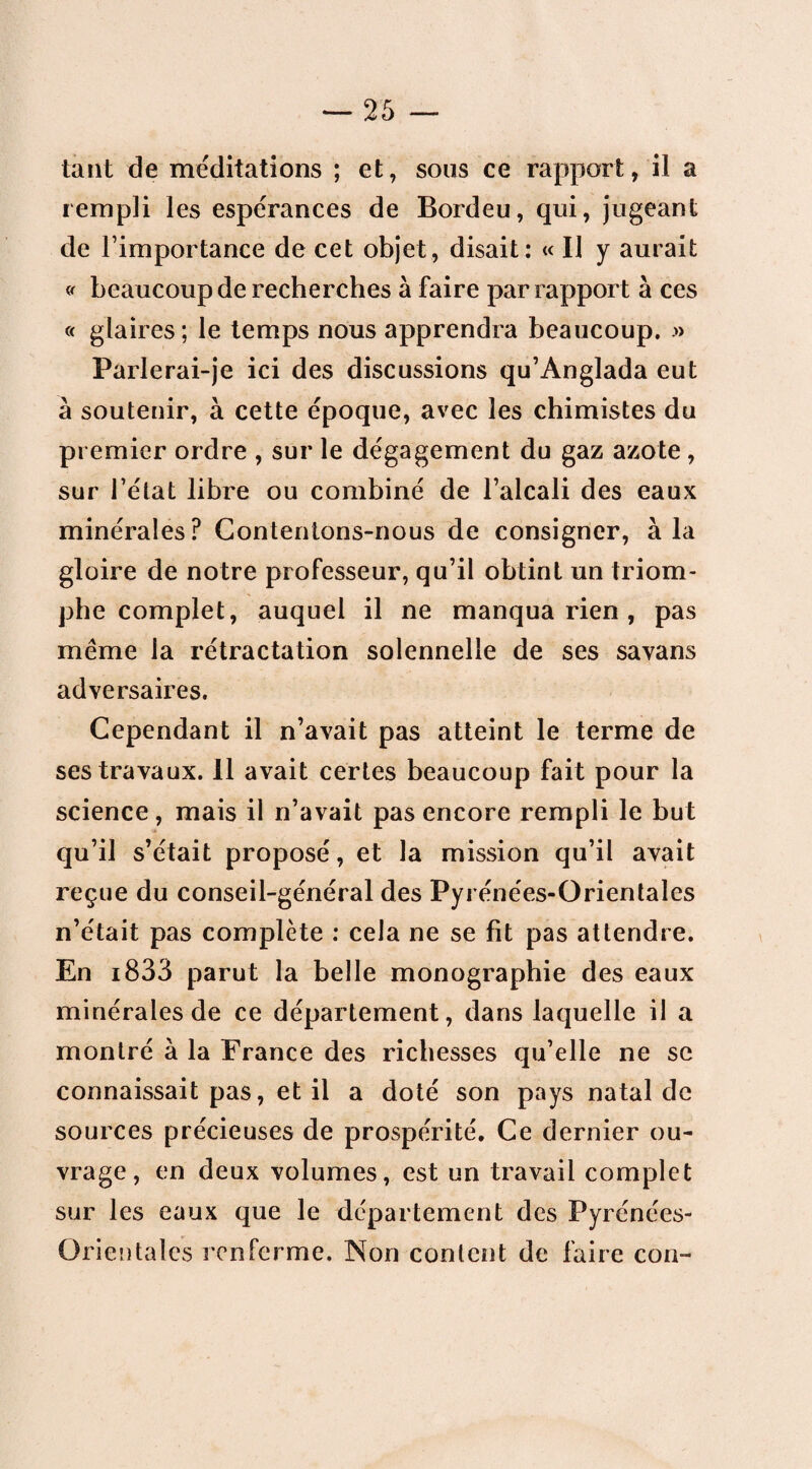 tant de méditations ; et, sous ce rapport, il a rempli les espérances de Bordeu, qui, jugeant de l’importance de cet objet, disait: « Il y aurait » beaucoup de recherches à faire par rapport à ces « glaires; le temps nous apprendra beaucoup. .» Parlerai-je ici des discussions qu’Anglada eut à soutenir, à cette époque, avec les chimistes du premier ordre , sur le dégagement du gaz azote, sur l’état libre ou combiné de l’alcali des eaux minérales? Contentons-nous de consigner, à la gloire de notre professeur, qu’il obtint un triom¬ phe complet, auquel il ne manqua rien , pas même la rétractation solennelle de ses savans adversaires. Cependant il n’avait pas atteint le terme de ses travaux. 11 avait certes beaucoup fait pour la science, mais il n’avait pas encore rempli le but qu’il s’était proposé, et la mission qu’il avait reçue du conseil-général des Pyrénées-Orientales n’était pas complète : cela ne se fit pas attendre. En i833 parut la belle monographie des eaux minérales de ce département, dans laquelle il a montré à la France des richesses qu’elle ne se connaissait pas, et il a doté son pays natal de sources précieuses de prospérité. Ce dernier ou¬ vrage, en deux volumes, est un travail complet sur les eaux que le département des Pyrénées- Orientales renferme. Non content de faire con-
