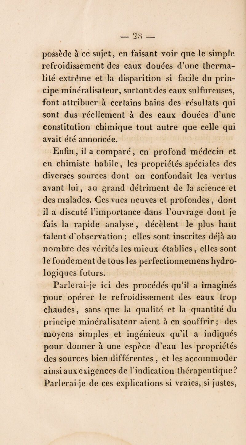 possède à ce sujet, en faisant voir que le simple refroidissement des eaux douées d’une therma- lité extrême et la disparition si facile du prin¬ cipe minéralisateur, surtout des eaux sulfureuses, font attribuer à certains bains des résultats qui sont dus réellement à des eaux douées d’une constitution chimique tout autre que celle qui avait été annoncée. Enfin, il a comparé, en profond médecin et en chimiste habile, les propriétés spéciales des diverses sources dont on confondait les vertus avant lui, au grand détriment de la science et des malades. Ces vues neuves et profondes , dont il a discuté l’importance dans l’ouvrage dont je fais la rapide analyse, décèlent le plus haut talent d’observation ; elles sont inscrites déjà au nombre des vérités les mieux établies, elles sont le fondement de tous les perfectionnemens hydro¬ logiques futurs. Parlerai-je ici des procédés qu’il a imagines pour opérer le refroidissement des eaux trop chaudes, sans que la qualité et la quantité du principe minéralisateur aient à en souffrir ; des moyens simples et ingénieux qu’il a indiqués pour donner à une espèce d’eau les propriétés des sources bien différentes , et les accommoder ainsi aux exigences de l’indication thérapeutique? Parlerai-je de ces explications si vraies, si justes,