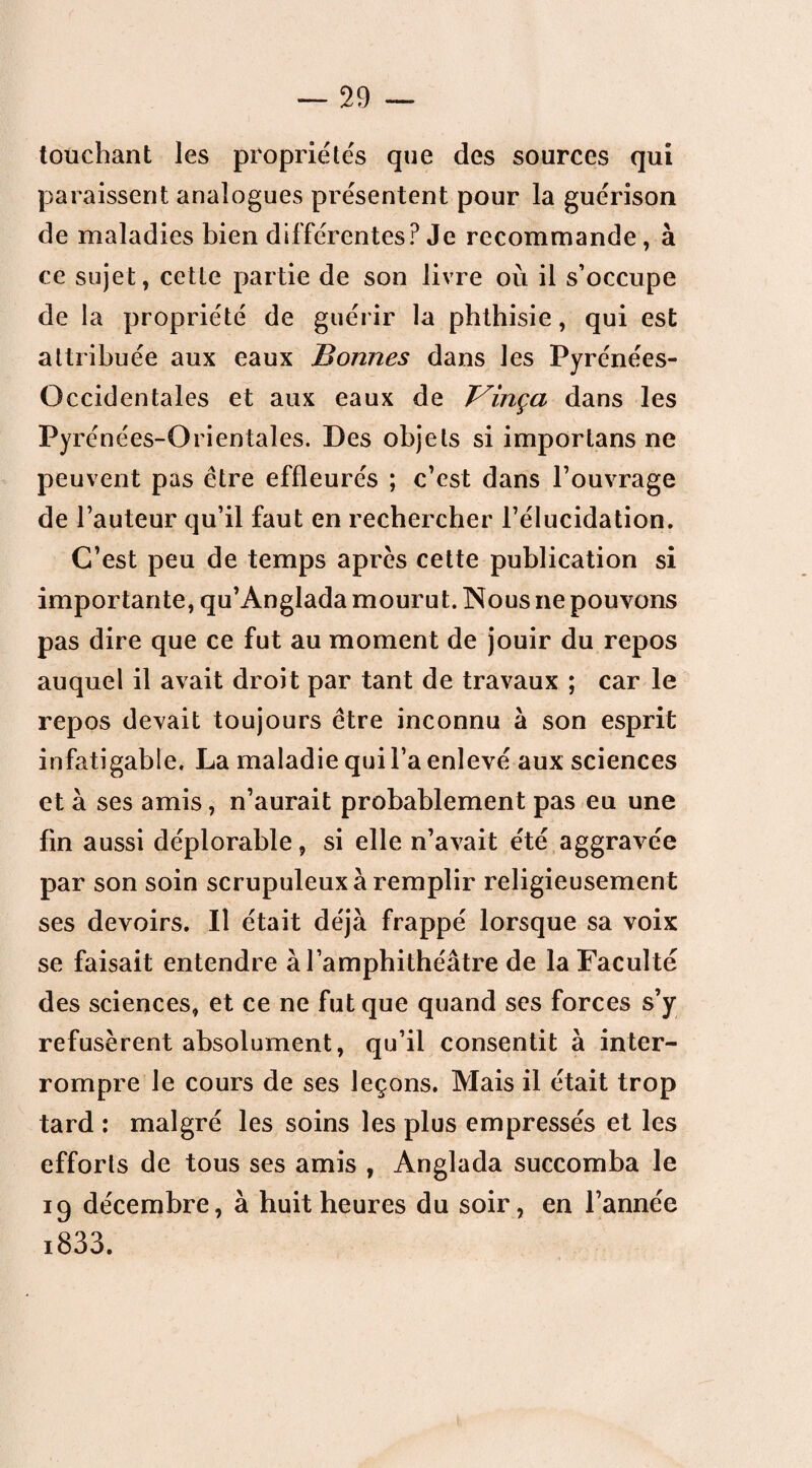 touchant les propriétés que des sources qui paraissent analogues présentent pour la guérison de maladies bien différentes? Je recommande, à ce sujet, cette partie de son livre où il s’occupe de la propriété de guérir la phthisie, qui est attribuée aux eaux Bonnes dans les Py rénées- Occidentales et aux eaux de T^inça dans les Py rénées-Orientales. Des objets si imporlans ne peuvent pas être effleurés ; c’est dans l’ouvrage de l’auteur qu’il faut en rechercher l’élucidation. C’est peu de temps après cette publication si importante, qu’Anglada mourut. Nous ne pouvons pas dire que ce fut au moment de jouir du repos auquel il avait droit par tant de travaux ; car le repos devait toujours être inconnu à son esprit infatigable. La maladie qui l’a enlevé aux sciences et à ses amis, n’aurait probablement pas eu une fin aussi déplorable, si elle n’avait été aggravée par son soin scrupuleux à remplir religieusement ses devoirs. Il était déjà frappé lorsque sa voix se faisait entendre à l’amphithéâtre de la Faculté des sciences, et ce ne fut que quand ses forces s’y refusèrent absolument, qu’il consentit à inter¬ rompre le cours de ses leçons. Mais il était trop tard : malgré les soins les plus empressés et les efforts de tous ses amis , Anglada succomba le 19 décembre, à huit heures du soir, en l’année i833.