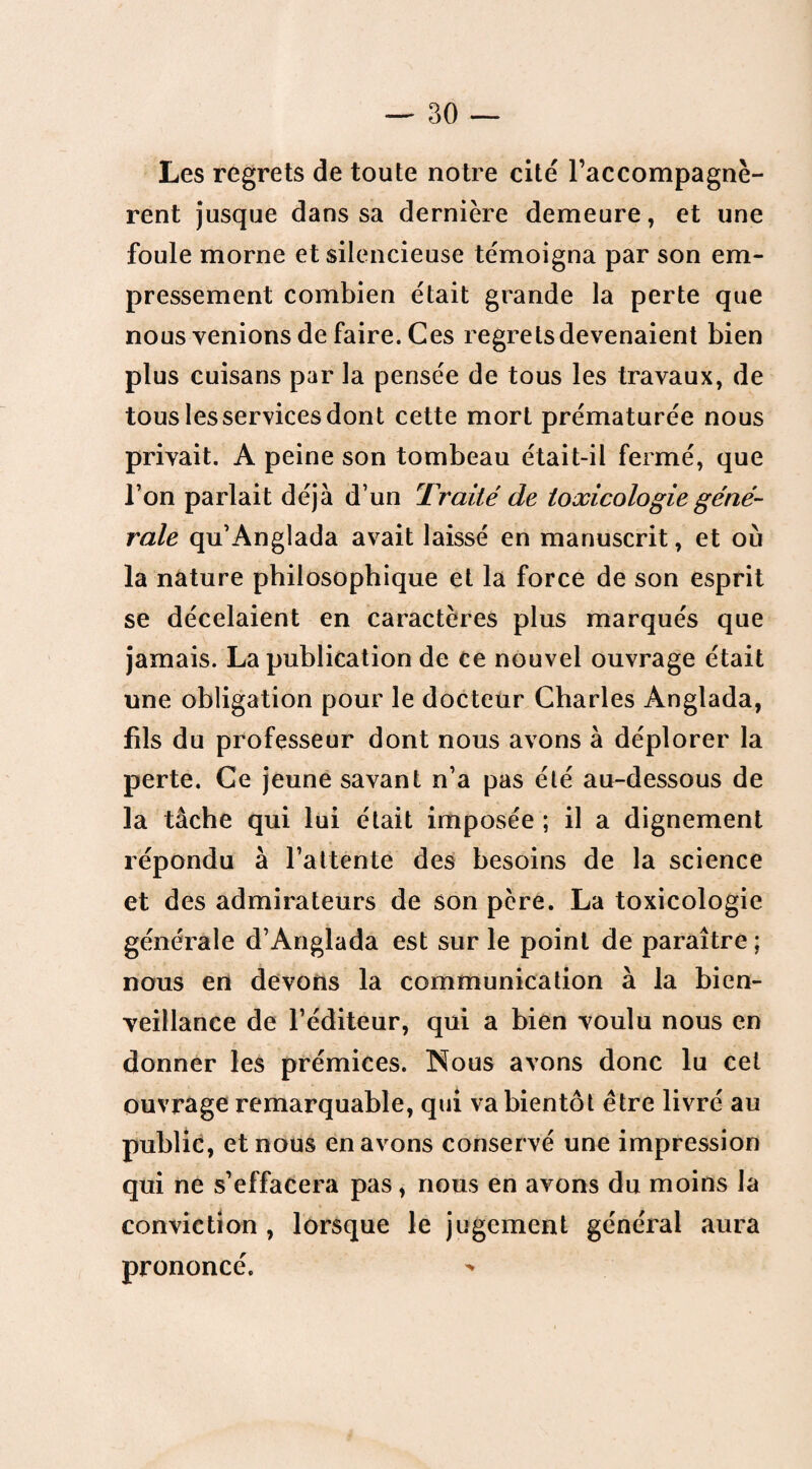 Les regrets de toute notre cité l’accompagnè¬ rent jusque dans sa dernière demeure, et une foule morne et silencieuse témoigna par son em¬ pressement combien était grande la perte que nous venions de faire. Ces regrets devenaient bien plus cuisans par la pensée de tous les travaux, de tous les services dont cette mort prématurée nous privait. A peine son tombeau était-il fermé, que l’on parlait déjà d’un Traité de toxicologie géné¬ rale qu’Anglada avait laissé en manuscrit, et où la nature philosophique et la force de son esprit se décelaient en caractères plus marqués que jamais. La publication de ce nouvel ouvrage était une obligation pour le docteur Charles Anglada, fils du professeur dont nous avons à déplorer la perte. Ce jeune savant n’a pas été au-dessous de la tâche qui lui était imposée ; il a dignement répondu à l’attente des besoins de la science et des admirateurs de son pcre. La toxicologie générale d’Anglada est sur le point de paraître ; nous en devons la communication à la bien¬ veillance de l’éditeur, qui a bien voulu nous en donner les prémices. Nous avons donc lu cet ouvrage remarquable, qui va bientôt être livré au public, et nous en avons conservé une impression qui ne s’effacera pas, nous en avons du moins la conviction , lorsque le jugement général aura prononcé.