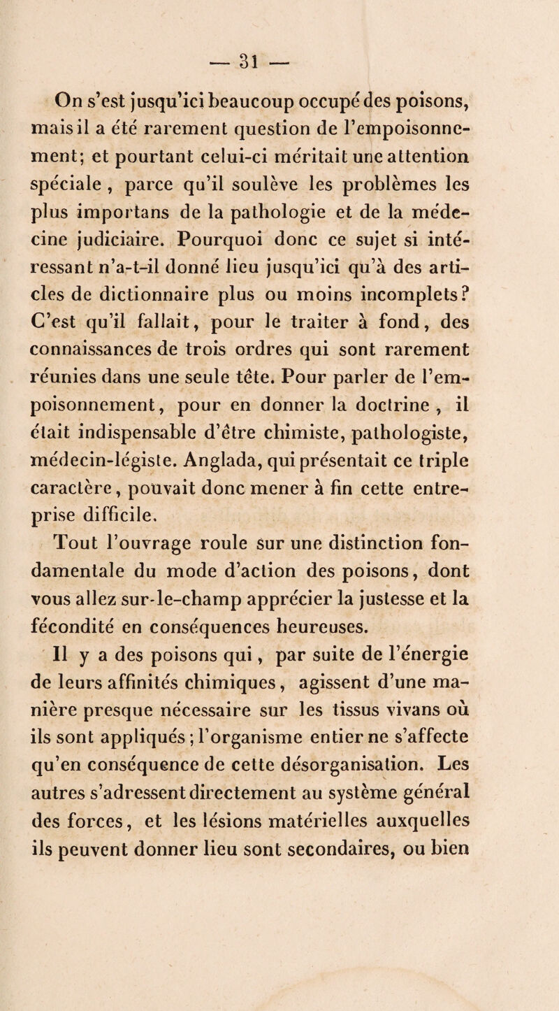 On s’est jusqu’ici beaucoup occupé des poisons, mais il a été rarement question de l’empoisonne¬ ment; et pourtant celui-ci méritait une attention spéciale , parce qu’il soulève les problèmes les plus importans de la pathologie et de la méde¬ cine judiciaire. Pourquoi donc ce sujet si inté¬ ressant n’a-t-il donné lieu jusqu’ici qu’à des arti¬ cles de dictionnaire plus ou moins incomplets? C’est qu’il fallait, pour le traiter à fond, des connaissances de trois ordres qui sont rarement réunies dans une seule tète. Pour parler de l’em¬ poisonnement, pour en donner la doctrine , il était indispensable d’être chimiste, pathologiste, médecin-légiste. Anglada, qui présentait ce triple caractère, pouvait donc mener à fin cette entre¬ prise difficile. Tout l’ouvrage roule sur une distinction fon¬ damentale du mode d’action des poisons, dont vous allez sur-le-champ apprécier la justesse et la fécondité en conséquences heureuses. Il y a des poisons qui, par suite de l’énergie de leurs affinités chimiques, agissent d’une ma¬ nière presque nécessaire sur les tissus vivans où ils sont appliqués ; l’organisme entier ne s’affecte qu’en conséquence de cette désorganisation. Les autres s’adressent directement au système général des forces, et les lésions matérielles auxquelles ils peuvent donner lieu sont secondaires, ou bien