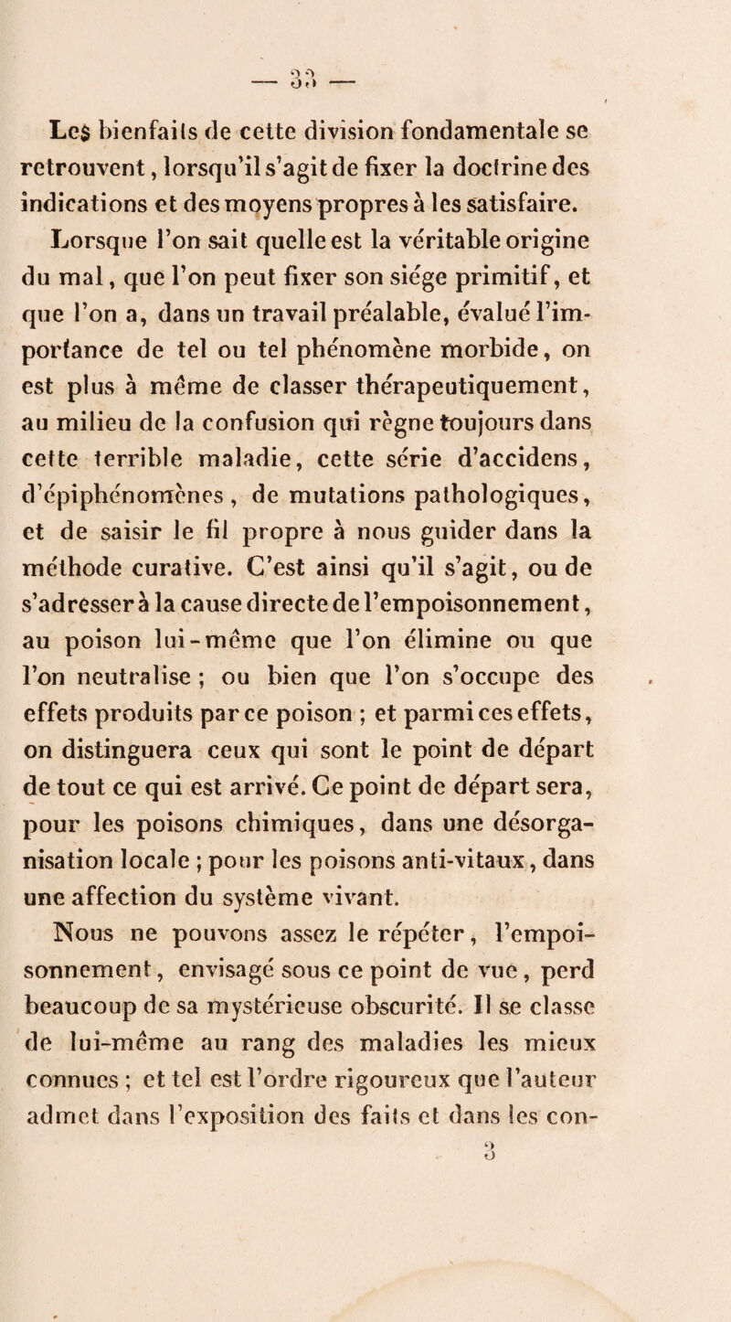 Les bienfaits de cette division fondamentale se retrouvent, lorsqu'il s’agit de fixer la doctrine des indications et des moyens propres à les satisfaire. Lorsque l’on sait quelle est la véritable origine du mal, que l’on peut fixer son siège primitif, et que l’on a, dans un travail préalable, évalué l’im¬ portance de tel ou tel phénomène morbide, on est plus à même de classer thérapeutiquement, au milieu de la confusion qui règne toujours dans cette terrible maladie, cette série d’accidens, d’épiphénomènes, de mutations pathologiques, et de saisir le fil propre à nous guider dans la méthode curative. C’est ainsi qu’il s’agit, ou de s’adresser à la cause directe de l’empoisonnement, au poison lui-même que l’on élimine ou que l’on neutralise ; ou bien que l’on s’occupe des effets produits parce poison ; et parmi ces effets, on distinguera ceux qui sont le point de départ de tout ce qui est arrivé. Ce point de départ sera, pour les poisons chimiques, dans une désorga¬ nisation locale ; pour les poisons anti-vitaux, dans une affection du système vivant. Nous ne pouvons assez le répéter, l’empoi¬ sonnement , envisagé sous ce point de vue , perd beaucoup de sa mystérieuse obscurité. U se classe de lui-même au rang des maladies les mieux connues ; et tel est l’ordre rigoureux que l’auteur admet dans l’exposition des faits et dans les con-