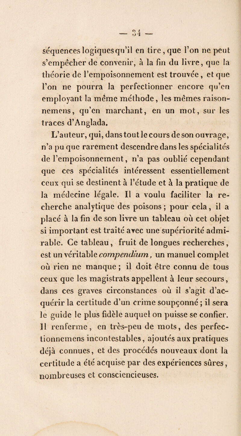 séquences logiques qu’il en lire, que l’on ne peut s’empêcher de convenir, à la fin du livre, que la théorie de l’empoisonnement est trouvée , et que l’on ne pourra la perfectionner encore qu’en employant la même méthode, les mêmes raison- nemens, qu’en marchant, en un mot, sur les traces d’Angîada. L’auteur, qui, dans tout le cours de son ouvrage, n’a pu que rarement descendre dans les spécialités de l’empoisonnement, n’a pas oublié cependant que ces spécialités intéressent essentiellement ceux qui se destinent à l’étude et à la pratique de la médecine légale. Il a voulu faciliter la re¬ cherche analytique des poisons ; pour cela, il a placé à la fin de son livre un tableau où cet objet si important est traité avec une supériorité admi¬ rable. Ce tableau, fruit de longues recherches, est un véritable compendium, un manuel complet où rien ne manque ; il doit être connu de tous ceux que les magistrats appellent à leur secours, dans ces graves circonstances où il s’agit d’ac¬ quérir la certitude d’un crime soupçonné ; il sera le guide le plus fidèle auquel on puisse se confier. Il renferme, en très-peu de mots, des perfec- tionnemens incontestables, ajoutés aux pratiques déjà connues, et des procédés nouveaux dont la certitude a été acquise par des expériences sûres, nombreuses et consciencieuses.