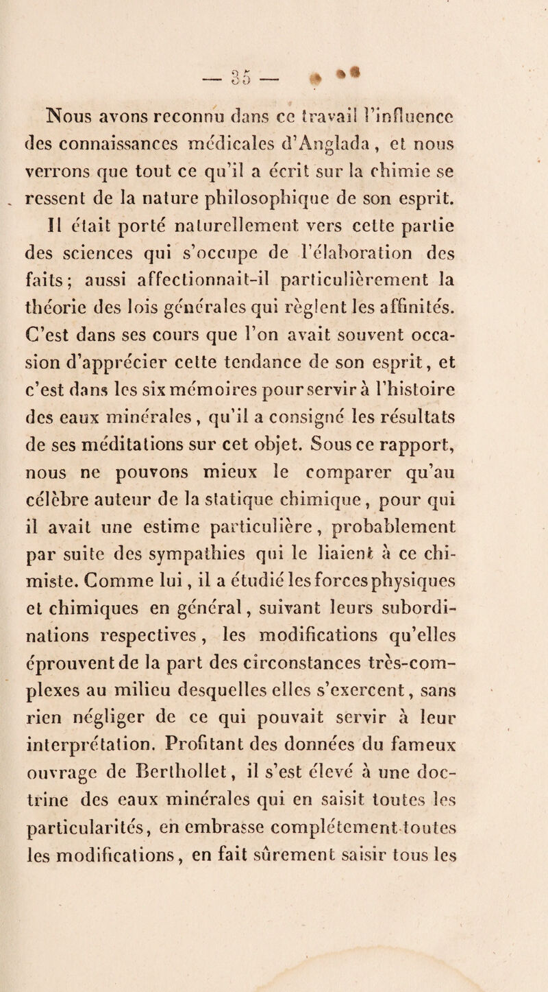 Nous avons reconnu dans ce travail l’influence des connaissances medicales d’Anglada, et nous verrons que tout ce qu’il a écrit sur la chimie se ressent de la nature philosophique de son esprit. Il était porté naturellement vers cette partie des sciences qui s’occupe de l’élaboration des faits; aussi affectionnait-il particulièrement la théorie des lois générales qui règlent les affinités. C’est dans ses cours que l’on avait souvent occa¬ sion d’apprécier cette tendance de son esprit, et c’est dans les six mémoires pour servir à l’histoire des eaux minérales , qu’il a consigné les résultats de ses méditations sur cet objet. Sous ce rapport, nous ne pouvons mieux le comparer qu’au célèbre auteur de la statique chimique , pour qui il avait une estime particulière, probablement par suite des sympathies qui le liaient à ce chi¬ miste. Comme lui, il a étudié les forces physiques et chimiques en général, suivant leurs subordi¬ nations respectives, les modifications qu’elles éprouvent de la part des circonstances très-com¬ plexes au milieu desquelles elles s’exercent, sans rien négliger de ce qui pouvait servir à leur interprétation. Profitant des données du fameux ouvrage de Berthollet, il s’est élevé à une doc¬ trine des eaux minérales qui en saisit toutes les particularités, en embrasse complètement toutes les modifications, en fait sûrement saisir tous les