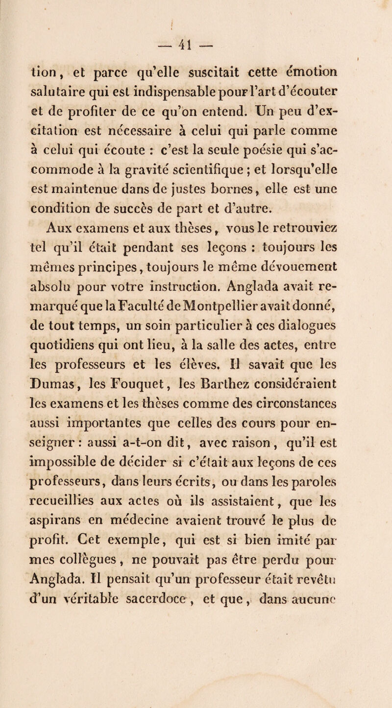 tion, et parce qu’elle suscitait cette émotion salutaire qui est indispensable pour l’art d’écouter et de profiter de ce qu’on entend. Un peu d’ex¬ citation est nécessaire à celui qui parle comme à celui qui écoute : c’est la seule poésie qui s’ac¬ commode à la gravité scientifique ; et lorsqu’elle est maintenue dans de justes bornes, elle est une condition de succès de part et d’autre. Aux examens et aux thèses, vous le retrouviez tel qu’il était pendant ses leçons : toujours les memes principes, toujours le meme dévouement absolu pour votre instruction. Anglada avait re¬ marqué que la Faculté de Montpellier avait donné, de tout temps, un soin particulier à ces dialogues quotidiens qui ont lieu, à la salle des actes, entre les professeurs et les élèves. Il savait que les Dumas, les Fouquet, les Barthez considéraient les examens et les thèses comme des circonstances aussi importantes que celles des cours pour en¬ seigner : aussi a-t-on dit, avec raison, qu’il est impossible de décider si c’était aux leçons de ces professeurs, dans leurs écrits, ou dans les paroles recueillies aux actes où ils assistaient, que les aspirans en médecine avaient trouvé le plus de profit. Cet exemple, qui est si bien imité par mes collègues, ne pouvait pas être perdu pour Anglada. Il pensait qu’un professeur était revêtu d’un véritable sacerdoce , et que, dans aucune