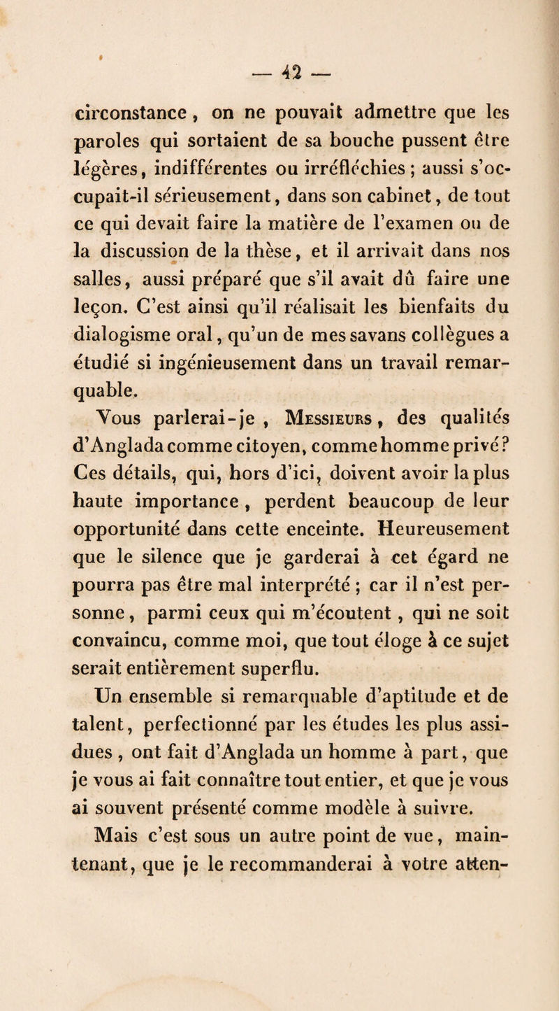 circonstance , on ne pouvait admettre que les paroles qui sortaient de sa bouche pussent être légères, indifférentes ou irréfléchies; aussi s’oc¬ cupait-il sérieusement, dans son cabinet, de tout ce qui devait faire la matière de l’examen ou de la discussion de la thèse, et il arrivait dans nos salles, aussi préparé que s’il avait dû faire une leçon* C’est ainsi qu’il réalisait les bienfaits du dialogisme oral, qu’un de messavans collègues a étudié si ingénieusement dans un travail remar¬ quable. Vous parlerai - je , Messieurs, des qualités d’Anglada comme citoyen, comme homme privé ? Ces détails, qui, hors d’ici, doivent avoir la plus haute importance , perdent beaucoup de leur opportunité dans cette enceinte. Heureusement que le silence que je garderai à cet égard ne pourra pas être mal interprété ; car il n’est per¬ sonne, parmi ceux qui m’écoutent, qui ne soit convaincu, comme moi, que tout éloge à ce sujet serait entièrement superflu. Un ensemble si remarquable d’aptitude et de talent, perfectionné par les études les plus assi¬ dues , ont fait d’Anglada un homme à part, que je vous ai fait connaître tout entier, et que je vous ai souvent présenté comme modèle à suivre. Mais c’est sous un autre point de vue, main¬ tenant, que je le recommanderai à votre atten-