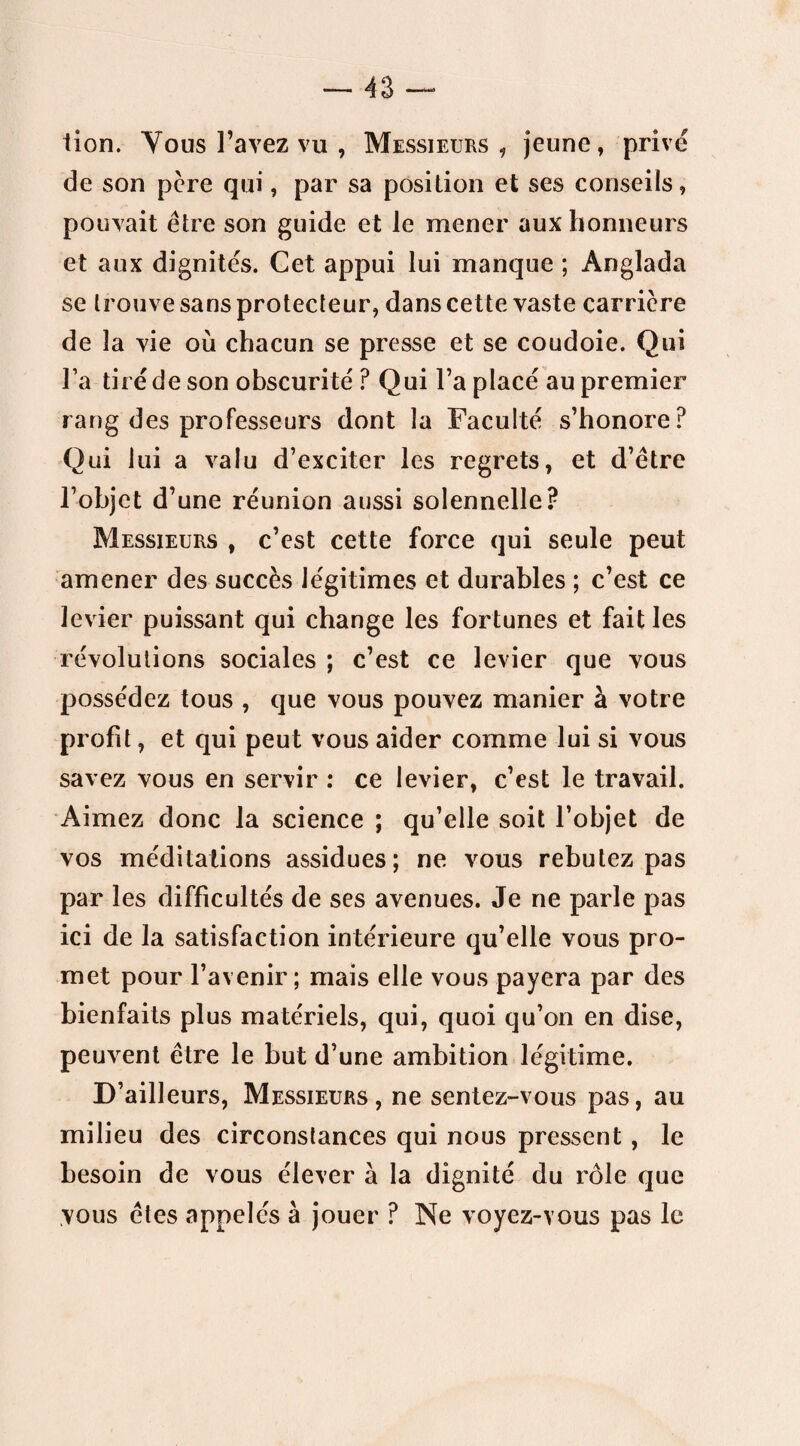 lion. Vous l’avez vu , Messieurs , jeune, privé de son père qui, par sa position et ses conseils, pouvait être son guide et le mener aux honneurs et aux dignités. Cet appui lui manque ; Anglada se trouve sans protecteur, dans cette vaste carrière de la vie où chacun se presse et se coudoie. Qui l’a tiré de son obscurité ? Qui l’a placé au premier rang des professeurs dont la Faculté s’honore? Qui lui a valu d’exciter les regrets, et d’être l’objet d’une réunion aussi solennelle? Messieurs , c’est cette force qui seule peut amener des succès légitimes et durables ; c’est ce levier puissant qui change les fortunes et fait les révolutions sociales ; c’est ce levier que vous possédez tous , que vous pouvez manier à votre profit, et qui peut vous aider comme lui si vous savez vous en servir : ce levier, c’est le travail. Aimez donc la science ; qu’elle soit l’objet de vos méditations assidues; ne vous rebutez pas par les difficultés de ses avenues. Je ne parle pas ici de la satisfaction intérieure qu’elle vous pro¬ met pour l’avenir; mais elle vous payera par des bienfaits plus matériels, qui, quoi qu’on en dise, peuvent être le but d’une ambition légitime. D’ailleurs, Messieurs, ne sentez-vous pas, au milieu des circonstances qui nous pressent, le besoin de vous élever à la dignité du rôle que vous êtes appelés à jouer ? Ne voyez-vous pas le