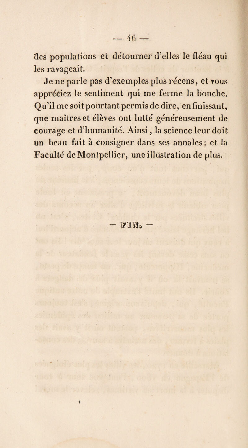 clés populations et détourner d’elles le fléau qui les ravageait. Je ne parle pas d’exemples plus récens, et vous appréciez le sentiment qui me ferme la bouche. O u’il me soit pourtant permis de dire, en finissant, que maîtres et élèves ont lutté généreusement de courage et d’humanité. Ainsi, la science leur doit un beau fait à consigner dans ses annales; et la Faculté de Montpellier, une illustration de plus. VIS!» -