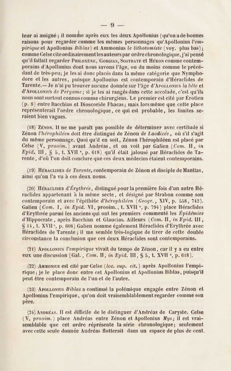 leur ai assigné ; il nomme après eux les deux Apollonius (qu'on a de bonnes raisons pour regarder comme les mêmes personnages qu’Apollonius l’em¬ pirique et Apollonius Biblas) et Ammonius le lithotomiste (voy. plus bas) ; comme Celse cite ordinairement les auteurs par ordre chronologique, j’ai pensé qu’il fallait regarder Philoxène, Gorgias, Sostrate et Héron comme contem¬ porains d’Apollonius dont nous savons l’âge, ou du moins comme le précé¬ dant de très-peu; je lésai donc placés dans la même catégorie que Nympho- dore et les autres, puisque Apollonius est contemporain d’Héraclides de Tarente.—Je n’ai pu trouver aucune donnée sur l’âge d’ApoLLONius la bête et d’ApoLLONius de Pergame; si je les ai rangés dans celte accolade, c’est qu’ils nous sont surtout connus comme chirurgiens. Le premier est cité parËrotien (p. 8) entre Bacchius et Dioscoride Pliacas; mais lors même que cette place représenterait l’ordre chronologique, ce qui est probable, les limites se¬ raient bien vagues. (18) Zenon. Il ne me paraît pas possible de déterminer avec certitude si Zénon l’hérophiléen doit être distingué de Zénon de Laodicée, où s’il s’agit du même personnage. Quoi qu’il en soit, Zénon l’hérophiléen est placé par Celse (V, prooim.) avant Andréas, et on voit par Galien (Corn. II, in Epid. III, § 5, t. XVII % p. 618) qu’il était jalousé par Héraclides de Ta¬ rente , d’où l’on doit conclure que ces deux médecins étaient contemporains. (19) Héraclides de Tarente, contemporain de Zénon et disciple deMantias, ainsi qu’on l’a vu à ces deux noms. (20) Héraclides d’Érythrée, distingué pour la première fois d’un autre Hé¬ raclides appartenant à la même secte, et désigné par Strabon comme son contemporain et avec l’épithète d’hérophiléen (Geogr., XIV, p. 558, 742). Galien [Corn. I, in Epid. VI, prooim., t. XVII a, p. 794) place Héraclides d’Erythrée parmi les anciens qui ont les premiers commenté les Épidémies d’Hippocrate , après Bacchius et Glaucias. Ailleurs (Com. II, in Epid. III, § 14, t. XVII% p. 608) Galien nomme également Héraclides d’Erythrée avec Héraclides de Tarente ; il me semble très-logique de tirer de cette double circonstance la conclusion que ces deux Héraclides sont contemporains. (21) Apollonius l’empirique vivait du temps de Zénon, car il y a eu entre eux une discussion (Gai., Com. II, in Epid. III, § 5, t. XVII % p. 618). (22) Ammonius est cité par Celse (loc. sup. cit. ) après Apollonius l’empi¬ rique; je le place donc entre cet Apollonius et Apollonius Biblas, puisqu’il peut être contemporain de l’un et de l’autre. (23) Apollonius Biblas a continué la polémique engagée entre Zénon et Apollonius l’empirique, qu’on doit vraisemblablement regarder comme son père. (24) Andréas. Il est difficile de le distinguer d’Andréas de Caryste. Celse (V, prooim.) place Andréas entre Zénon et Apollonius Mys; il est vrai¬ semblable que cet ordre réprésente la série chronologique; seulement avec cette seule donnée Andréas flotterait dans un espace de plus de cent
