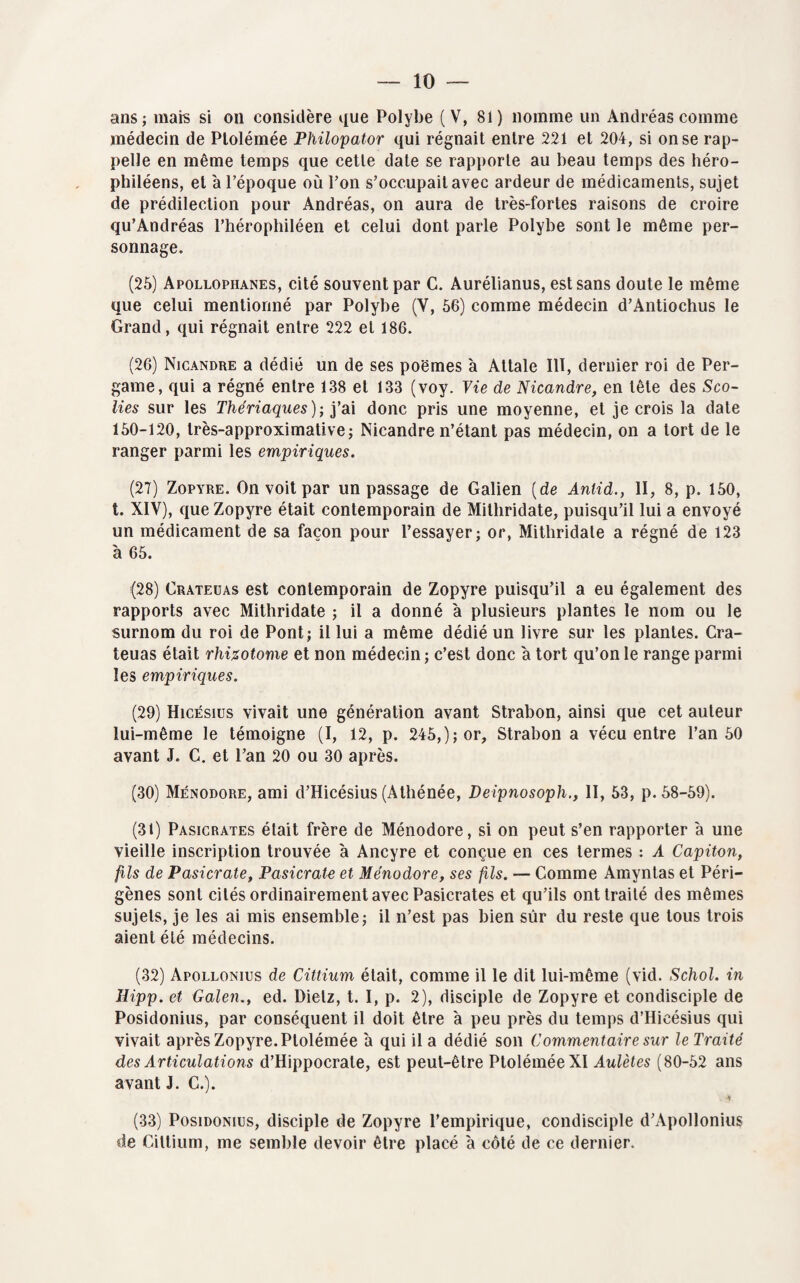 ans; mais si on considère que Polybe (V, 81) nomme un Andréas comme médecin de Ptolémée Philopator qui régnait entre 221 et 204, si on se rap¬ pelle en même temps que cette date se rapporte au beau temps des héro- philéens, et à l’époque où l’on s’occupait avec ardeur de médicaments, sujet de prédilection pour Andréas, on aura de très-fortes raisons de croire qu’Andréas l’hérophiléen et celui dont parle Polybe sont le même per¬ sonnage. (25) Apollophanes, cité souvent par C. Aurélianus, est sans doute le même que celui mentionné par Polybe (Y, 56) comme médecin d’Antiochus le Grand, qui régnait entre 222 et 186. (26) Nicandre a dédié un de ses poèmes à Attale III, dernier roi de Per- game, qui a régné entre 138 et 133 (voy. Vie de Nicandre, en tête des Sco- lies sur les Thériaques); y ai donc pris une moyenne, et je crois la date 150-120, très-approximative; Nicandre n’étant pas médecin, on a tort de le ranger parmi les empiriques. (27) Zopyre. On voit par un passage de Galien {de Anlid., II, 8, p. 150, t. XIV), que Zopyre était contemporain de Mithridate, puisqu’il lui a envoyé un médicament de sa façon pour l’essayer; or, Mithridate a régné de 123 'a 65. (28) Crateuas est contemporain de Zopyre puisqu’il a eu également des rapports avec Mithridate ; il a donné à plusieurs plantes le nom ou le surnom du roi de Pont; il lui a même dédié un livre sur les plantes. Cra¬ teuas était rhi%otome et non médecin; c’est donc à tort qu’on le range parmi les empiriques. (29) Hicésius vivait une génération avant Strabon, ainsi que cet auteur lui-même le témoigne (I, 12, p. 245,); or, Strabon a vécu entre l’an 50 avant J. C. et l’an 20 ou 30 après. (30) Ménodore, ami d’Hicésius (Athénée, Deipnosoph., II, 53, p. 58-59). (31) Pasicrates était frère de Ménodore, si on peut s’en rapporter a une vieille inscription trouvée à Ancyre et conçue en ces termes : A Capiton, fils de Pasicrate, Pasicrate et Ménodore, ses fils. — Comme Amyntas et Péri- gènes sont cités ordinairement avec Pasicrates et qu’ils ont traité des mêmes sujets, je les ai mis ensemble; il n’est pas bien sûr du reste que tous trois aient été médecins. (32) Apollonius de Cittium était, comme il le dit lui-même (vid. Schol. in Uipp. et Galen., ed. Dietz, t. I, p. 2), disciple de Zopyre et condisciple de Posidonius, par conséquent il doit être à peu près du temps d’Hicésius qui vivait après Zopyre. Ptolémée a qui il a dédié son Commentaire sur le Traité des Articulations d’Hippocrate, est peut-être Ptolémée XI Aulètes (80-52 ans avant J. C.). Y (33) Posidonius, disciple de Zopyre l’empirique, condisciple d’Apollonius de Cittium, me semble devoir être placé a côté de ce dernier.