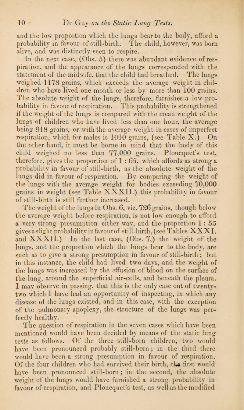 and the low proportion which the lungs bear to the body, afford a probability in favour of still-birth. The child, however, was born alive, and was distinctly seen to respire. In the next case, (Obs. 5) there was abundant evidence of res¬ piration, and the appearance of the lungs corresponded with the statement of the midwife, that the child had breathed. The lungs weighed 1178 grains, which exceeds the average weight in chil¬ dren who have lived one month or less by more than 100 grains. The absolute weight of the lungs, therefore, furnishes a low pro¬ bability in favour of respiration. This probability is strengthened if the weight of the lungs is compared with the mean weight of the lungs of children who have lived less than one hour, the average being 918 grains, or with the average weight in cases of imperfect respiration, which for males is 1010 grains, (see Table X.) On the other hand, it must be borne in mind that the body of this * V child weighed no less than 77,000 grains. Ploucquefs test, therefore, gives the proportion of 1 : 65, which affords as strong a probability in favour of still-birth, as the absolute weight of the lungs did in favour of respiration. By comparing the weight of the lungs with the average weight for bodies exceeding 70,000 grains in weight (see Table XXXII.) this probability in favour of still-birth is still further increased. The weight of the lungs in Obs. 6, viz. 726 grains, though below the average weight before respiration, is not low enough to afford a very strong presumption either way, and the proportion 1 : 55 gives a slight probability infavourof still-birth, (see Tables XXXI. and XXXII.) In the last case, (Obs. 7,) the weight of the lungs, and the proportion which the lungs bear to the body, are such as to give a strong presumption in favour of still-birth ; but in this instance, the child had lived two days, and the wreight of the lungs was increased by the effusion of blood on the surface of the lung, around the superficial air-cells, and beneath the pleura. I may observe in passing, that this is the only case out of twentv- two which I have had an opportunity of inspecting, in which any disease of the lungs existed, and in this case, with the exception of the pulmonary apoplexy, the structure of the lungs was per¬ fectly healthy. The question of respiration in the seven cases which have been mentioned would have been decided by means of the static lung tests as follows. Of the three still-born children, two would have been pronounced probably still-born ; in the third there would have been a strong presumption in favour of respiration. Of the four children who had survived their birth, the first would have been pronounced still-born; in the second, the absolute weight of the lungs would have furnished a strong probability in favour of respiration, and Ploucquet's test, as well as the modified