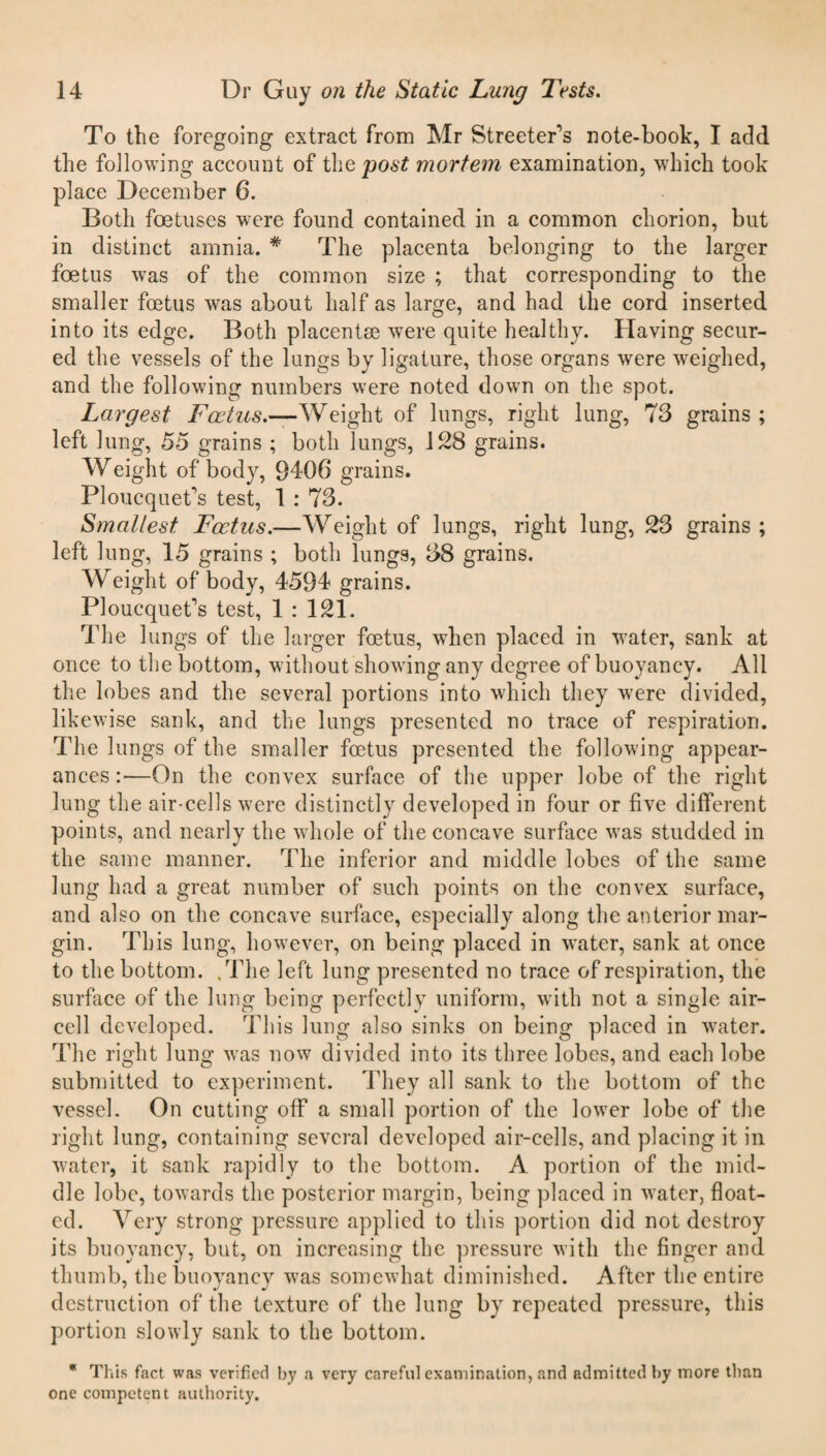 To the foregoing extract from Mr Streeter's note-book, I add the following account of the post mortem examination, which took place December 6. Both foetuses were found contained in a common chorion, but in distinct amnia. # The placenta belonging to the larger foetus was of the common size ; that corresponding to the smaller foetus was about half as large, and had the cord inserted into its edge. Both placentse were quite healthy. Having secur¬ ed the vessels of the lungs by ligature, those organs were weighed, and the following numbers were noted down on the spot. Largest Foetus.—Weight of lungs, right lung, 73 grains ; left lung, 55 grains ; both lungs, 128 grains. Weight of body, 9406 grains. Ploucquet's test, 1 : 73. Smallest Foetus.—Weight of lungs, right lung, 23 grains; left lung, 15 grains ; both lungs, 38 grains. Weight of body, 4594 grains. Ploucquet’s test, 1 : 121. The lungs of the larger foetus, when placed in water, sank at once to the bottom, without showing any degree of buoyancy. All the lobes and the several portions into which they were divided, likewise sank, and the lungs presented no trace of respiration. The lungs of the smaller foetus presented the following appear¬ ances:—On the convex surface of the upper lobe of the right lung the air-cells were distinctly developed in four or five different points, and nearly the whole of the concave surface was studded in the same manner. The inferior and middle lobes of the same lung had a great number of such points on the convex surface, and also on the concave surface, especially along the anterior mar¬ gin. This lung, however, on being placed in water, sank at once to the bottom. .The left lung presented no trace of respiration, the surface of the lung being perfectly uniform, with not a single air- cell developed. This lung also sinks on being placed in water. The right lung was now divided into its three lobes, and each lobe submitted to experiment. They all sank to the bottom of the vessel. On cutting off a small portion of the lower lobe of the right lung, containing several developed air-cells, and placing it in water, it sank rapidly to the bottom. A portion of the mid¬ dle lobe, towards the posterior margin, being placed in water, float¬ ed. Very strong pressure applied to this portion did not destroy its buoyancy, but, on increasing the pressure with the finger and thumb, the buoyancy was somewhat diminished. After the entire destruction of the texture of the lung by repeated pressure, this portion slowly sank to the bottom. * This fact was verified by a very careful examination, and admitted by more than one competent authority.