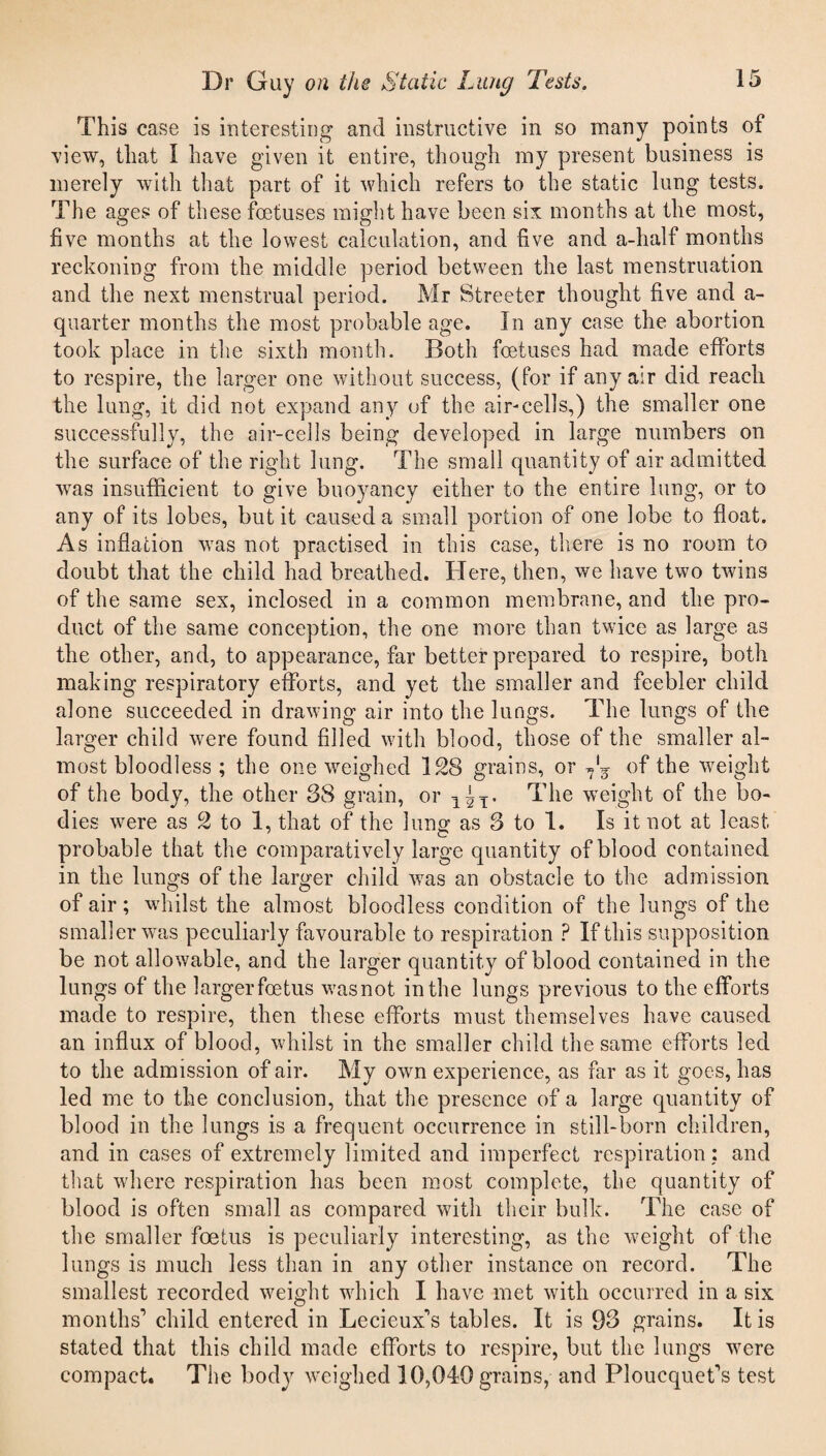 This case is interesting and instructive in so many points of view, that I have given it entire, though my present business is merely with that part of it which refers to the static lung tests. The ages of these foetuses might have been six months at the most, five months at the lowest calculation, and five and a-lialf months reckoning from the middle period between the last menstruation and the next menstrual period. Mr Streeter thought five and a- quarter months the most probable age. In any case the abortion took place in the sixth month. Both foetuses had made efforts to respire, the larger one without success, (for if any air did reach the lung, it did not expand any of the air-cells,) the smaller one successfully, the air-cells being developed in large numbers on the surface of the right lung. The small quantity of air admitted was insufficient to give buoyancy either to the entire lung, or to any of its lobes, but it caused a small portion of one lobe to float. As inflation was not practised in this case, there is no room to doubt that the child had breathed. Here, then, we have two twins of the same sex, inclosed in a common membrane, and the pro¬ duct of the same conception, the one more than twice as large as the other, and, to appearance, far better prepared to respire, both making respiratory efforts, and yet the smaller and feebler child alone succeeded in drawing air into the lungs. The lungs of the larger child were found filled with blood, those of the smaller al¬ most bloodless ; the one weighed 128 grains, or ?*g of the weight of the body, the other 38 grain, or 1^T. The weight of the bo¬ dies were as 2 to 1, that of the lung as 3 to 1. Is it not at least probable that the comparatively large quantity of blood contained in the lungs of the larger child was an obstacle to the admission of air; whilst the almost bloodless condition of the lungs of the smaller was peculiarly favourable to respiration ? If this supposition be not allowable, and the larger quantity of blood contained in the lungs of the larger foetus wasnot in the lungs previous to the efforts made to respire, then these efforts must themselves have caused an influx of blood, whilst in the smaller child the same efforts led to the admission of air. My own experience, as far as it goes, has led me to the conclusion, that the presence of a large quantity of blood in the lungs is a frequent occurrence in still-born children, and in cases of extremely limited and imperfect respiration: and that where respiration has been most complete, the quantity of blood is often small as compared with their bulk. The case of the smaller foetus is peculiarly interesting, as the weight of the lungs is much less than in any other instance on record. The smallest recorded weight which I have met with occurred in a six months'’ child entered in Lemeux's tables. It is 93 grains. It is stated that this child made efforts to respire, but the lungs were compact. The body weighed 10,040 grains, and Ploucquef’s test