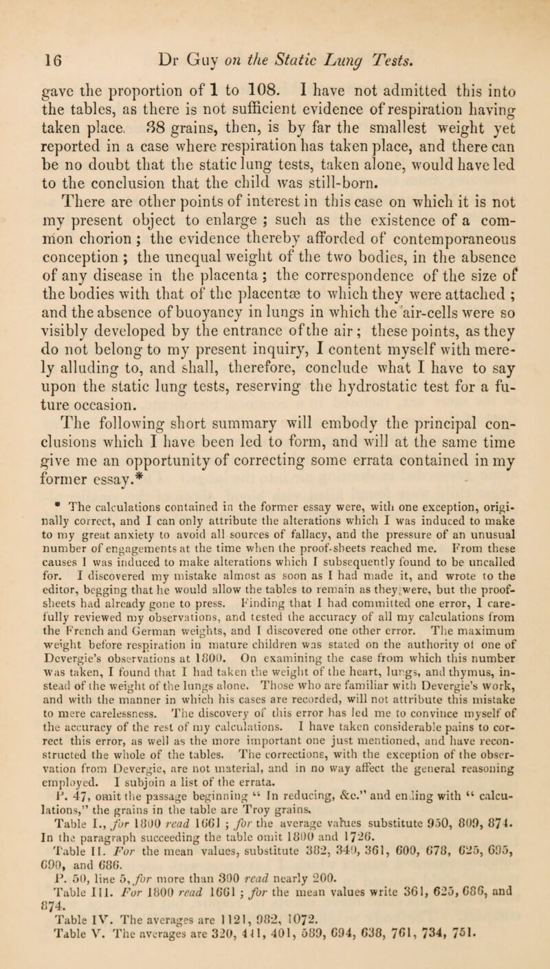 gave the proportion of 1 to 108. 1 have not admitted this into the tables, as there is not sufficient evidence of respiration having taken place, .88 grains, then, is by far the smallest weight yet reported in a case where respiration has taken place, and there can be no doubt that the static lung tests, taken alone, would have led to the conclusion that the child was still-born. There are other points of interest in this case on which it is not my present object to enlarge ; such as the existence of a com¬ mon chorion ; the evidence thereby afforded of contemporaneous conception ; the unequal weight of the two bodies, in the absence of any disease in the placenta ; the correspondence of the size of the bodies with that of the placentae to which they were attached ; and the absence of buoyancy in lungs in which the air-cells were so visibly developed by the entrance of the air; these points, as they do not belong to my present inquiry, I content myself with mere¬ ly alluding to, and shall, therefore, conclude what I have to say upon the static lung tests, reserving the hydrostatic test for a fu¬ ture occasion. The following short summary will embody the principal con¬ clusions which I have been led to form, and will at the same time give me an opportunity of correcting some errata contained in my former essav.* * The calculations contained in the former essay were, with one exception, origi¬ nally correct, and I can only attribute the alterations which I was induced to make to my great anxiety to avoid all sources of fallacy, and the pressure of an unusual number of engagements at the time when the proof-sheets reached me. From these causes 1 was induced to make alterations which I subsequently found to be uncalled for. I discovered my mistake almost as soon as I had made it, and wrote to the editor, begging that he would allow the tables to remain as they;were, but the proof- sheets had already gone to press. Finding that I had committed one error, 1 care¬ fully reviewed my observations, and tested the accuracy of all my calculations from the French and German weights, and I discovered one other error. The maximum weight before respiration in mature children was stated on the authority ot one of Dcvergie’s observations at 1800. On examining the case from which this number was taken, I found that I had taken the weight of the heart, lungs, and thymus, in¬ stead of the weight of the lungs alone. Those who are familiar with Devergie’s work, and with the manner in which his cases are recorded, will not attribute this mistake to mere carelessness. The discovery of this error has led me to convince myself of the accuracy of the rest of my calculations. I have taken considerable pains to cor¬ rect this error, as well as the more important one just mentioned, and have recon¬ structed the whole of the tables. The corrections, with the exception of the obser¬ vation from Devergie, are not material, and in no way affect the general reasoning employed. 1 subjoin a list of the errata. F. 47, omit the passage beginning “ In reducing, See. and ending with “ calcu¬ lations,” the grains in the table are Troy grains. Table I., for 1800 read 1801 ; for the average values substitute 950, 809, 871- In the paragraph succeeding the table omit 1800 and 17-0. Table II. For the mean values, substitute 882, 340, 801, 000, 078, 025, 095, 090, and GOO. P. 50, line 5, for more than 300 read nearly 200. Table III. For 1800 read 1001 ; for the mean values write 361, 625, 000, and 874. Table IV. The averages arc 1121, 982, 1072. Table V. The averages are 320, 4 41, 401, 589, 094, 038, 701, 734, 751.