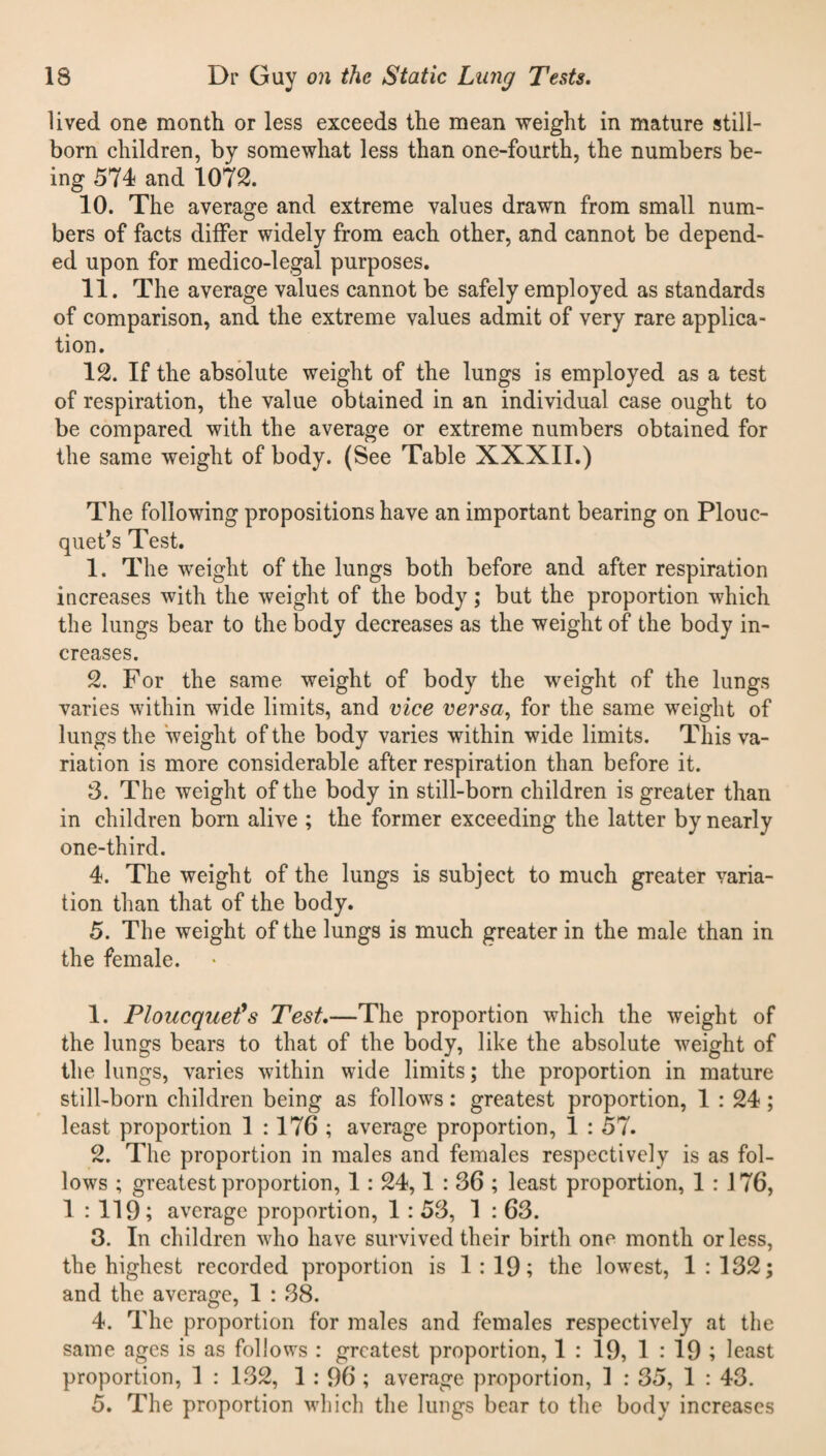 lived one month or less exceeds the mean weight in mature still¬ born children, by somewhat less than one-fourth, the numbers be¬ ing 574 and 1072. 10. The average and extreme values drawn from small num¬ bers of facts differ widely from each other, and cannot be depend¬ ed upon for medico-legal purposes. 11. The average values cannot be safely employed as standards of comparison, and the extreme values admit of very rare applica¬ tion. 12. If the absolute weight of the lungs is employed as a test of respiration, the value obtained in an individual case ought to be compared with the average or extreme numbers obtained for the same weight of body. (See Table XXXII.) The following propositions have an important bearing on Plouc- quet’s Test. 1. The weight of the lungs both before and after respiration increases with the weight of the body; but the proportion which the lungs bear to the body decreases as the weight of the body in¬ creases. 2. For the same weight of body the weight of the lungs varies within wide limits, and vice versa, for the same weight of lungs the weight of the body varies within wide limits. This va¬ riation is more considerable after respiration than before it. 3. The weight of the body in still-born children is greater than in children born alive ; the former exceeding the latter by nearly one-third. 4. The weight of the lungs is subject to much greater varia¬ tion than that of the body. 5. The weight of the lungs is much greater in the male than in the female. 1. Ploucquet’s Test.—The proportion which the weight of the lungs bears to that of the body, like the absolute weight of the lungs, varies within wide limits; the proportion in mature still-born children being as follows: greatest proportion, 1 : 24; least proportion 1 :176 ; average proportion, 1 : 57. 2. The proportion in males and females respectively is as fol¬ lows ; greatest proportion, 1 : 24,1:36; least proportion, 1 : 176, 1 : 119; average proportion, 1 : 53, 1 : 63. 3. In children who have survived their birth one month or less, the highest recorded proportion is 1:19; the lowest, 1:132; and the average, 1 : 38. 4. The proportion for males and females respectively at the same ages is as follows : greatest proportion, 1 : 19, 1 : 19 ; least proportion, 1 : 132, 1 : 96 ; average proportion, 1 : 35, 1 : 43. 5. The proportion which the lungs bear to the body increases