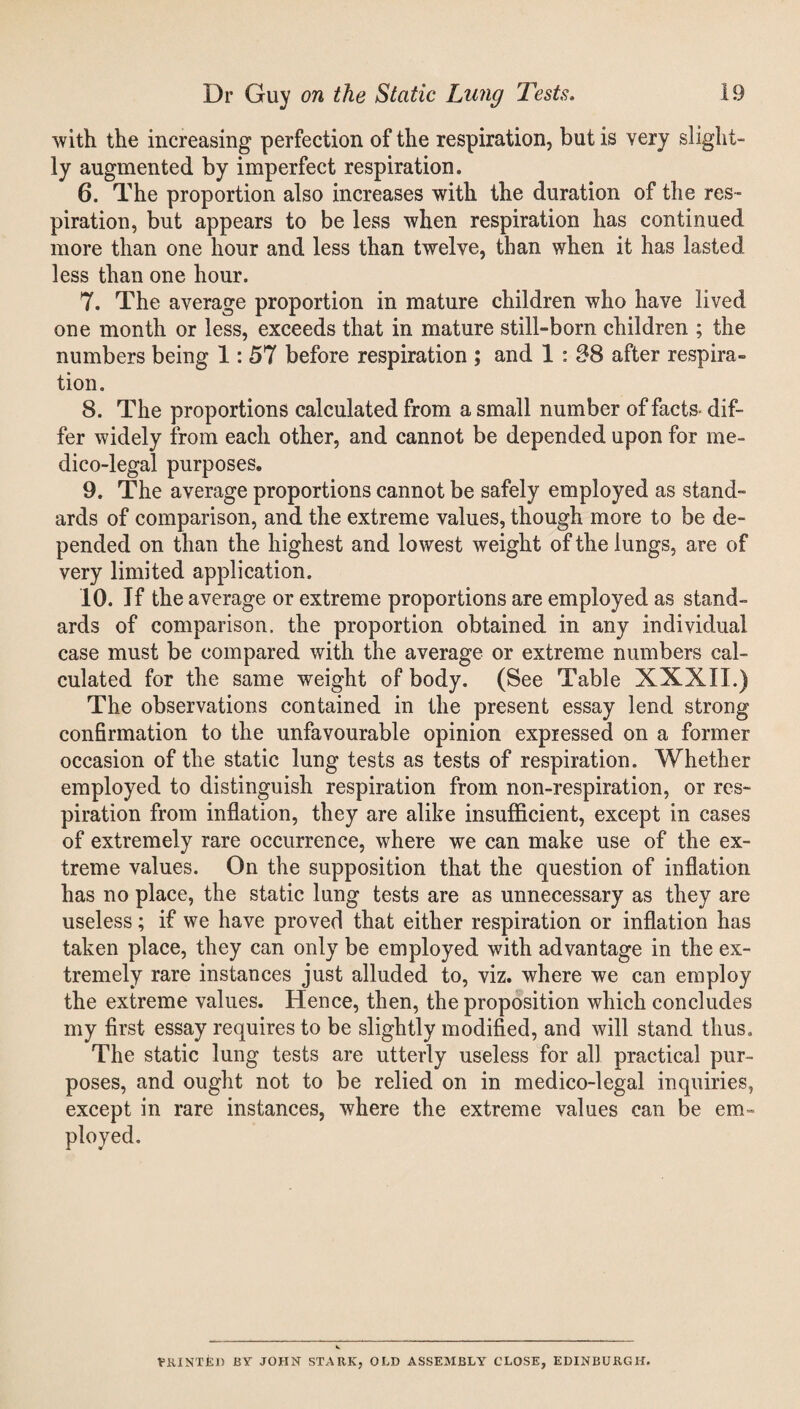 with the increasing perfection of the respiration, but is very slight¬ ly augmented by imperfect respiration. 6. The proportion also increases with the duration of the res¬ piration, but appears to be less when respiration has continued more than one hour and less than twelve, than when it has lasted less than one hour. 7. The average proportion in mature children who have lived one month or less, exceeds that in mature still-born children ; the numbers being 1: 57 before respiration ; and 1 : 38 after respira¬ tion. 8. The proportions calculated from a small number of facts dif¬ fer widely from each other, and cannot be depended upon for me¬ dico-legal purposes. 9. The average proportions cannot be safely employed as stand¬ ards of comparison, and the extreme values, though more to be de¬ pended on than the highest and lowest weight of the lungs, are of very limited application. 10. If the average or extreme proportions are employed as stand¬ ards of comparison, the proportion obtained in any individual case must be compared with the average or extreme numbers cal¬ culated for the same weight of body. (See Table XXXII.) The observations contained in the present essay lend strong confirmation to the unfavourable opinion expressed on a former occasion of the static lung tests as tests of respiration. Whether employed to distinguish respiration from non-respiration, or res¬ piration from inflation, they are alike insufficient, except in cases of extremely rare occurrence, where we can make use of the ex¬ treme values. On the supposition that the question of inflation has no place, the static lung tests are as unnecessary as they are useless; if we have proved that either respiration or inflation has taken place, they can only be employed with advantage in the ex¬ tremely rare instances just alluded to, viz. where we can employ the extreme values. Hence, then, the proposition which concludes my first essay requires to be slightly modified, and will stand thus. The static lung tests are utterly useless for all practical pur¬ poses, and ought not to be relied on in medico-legal inquiries, except in rare instances, where the extreme values can be em¬ ployed. TRUSTED BY JOHN STARK, OLD ASSEMBLY CLOSE, EDINBURGH.
