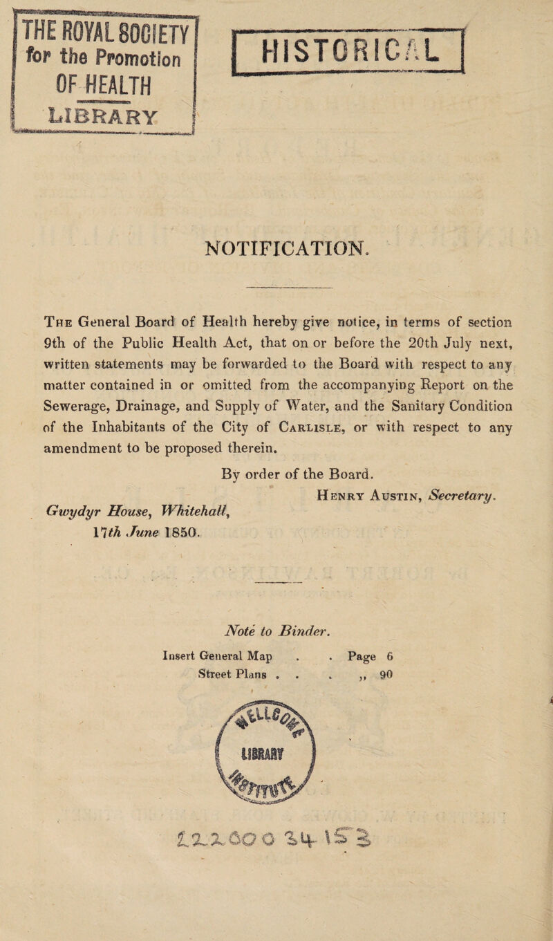 fop the Promotion OF HEALTH HISTORICAL NOTIFICATION. The General Board of Health hereby give notice, in terms of section 9th of the Public Health Act, that on or before the 20th July next, written statements may be forwarded to the Board with respect to any matter contained in or omitted from the accompanying Report on the Sewerage, Drainage, and Supply of Water, and the Sanitary Condition of the Inhabitants of the City of Carlisle, or with respect to any amendment to be proposed therein. Gwydyr House, Whitehall, 17th June 1850. order of the Board. H enry Austin, Secretary. Note to Hinder. Insert General Map Page 6 Street Plans . 90