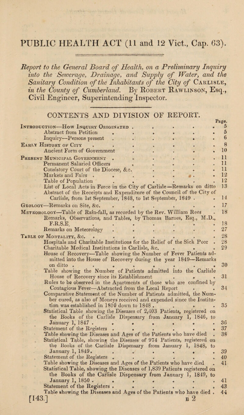 PUBLIC HEALTH ACT (11 and 12 Viet., Cap. 63). Report to the General Board of Health, on a Preliminary Inquiry into the Setverage, Drainage, and Supply of Water, and the Sanitary Condition of the Inhabitants of the City of Carlisle, in the County of Cumberland. By Robert Rawlinson, Esq., Civil Engineer, Superintending Inspector. CONTENTS AND DIVISION OF REPORT. Introduction—How Inquiry Originated Abstract from Petition . Inquiry—Persons present Early History ok City Ancient Form of Government Page, i 5 , 5 , 6 . 8 . 10 Present Municipal Government . « . . . .11 Permanent Salaried Officers . . • .11 Consistory Court of the Diocese, &c. . . . .11 Markets and Fairs . . . . . «. .12 Table of Population . . . . . .12 List of Local Acts in Force in the City of Carlisle—Remarks on ditto 13 Abstract of the Receipts and Expenditure of the Council of the City of Carlisle, from 1st September, 1848, to 1st September, 1849 . . 14 Geology—Remarks on Site, &c. . . . . . .17 Meteorology—Table of Rain-fall, as recorded by the Rev. William Rees - 18 Remarks, Observations, and Tables, by Thomas Barnes, Esq., M.D., F.R.S.E, . . . . . . .18 Remarks on Meteorology . . . . • .27 Table of Mortality, &c. . . . . . . .28 Hospitals and Charitable Institutions for the Relief of the Sick Poor . 28 Charitable Medical Institutions in Carlisle, &c. . . .29 House of Recovery—Table showing the Number of Fever Patients ad¬ mitted into the House of Recovery during the year 1849—Remarks on ditto . . . . . . . .30 Table showing the Number of Patients admitted into the Carlisle House of Recovery since its Establishment . » .31 Rules to be observed in the Apartments of those who are confined by Contagious Fever—Abstracted from the Local Report . .34 Comparative Statement of the Number of Patients admitted, the Num¬ ber cured, as also of Moneys received and expended since the Institu¬ tion was established in 1810 down to 1848 . . . . 35 Statistical Table showing the Diseases of 2,403 Patients, registered on the Books of the Carlisle Dispensary from January 1, 1846, to January 1, 1847 . » • . • • .36 Statement of the Registers . . . . • .37 Table showing the Diseases and Ages of the Patients who have died . 38 Statistical Table, showing the Diseases of 974 Patients, registered on the Books of the Carlisle Dispensary from January 1, 1848, to January 1, 1849. . „ . . , .39 Statement of the Registers . . . . . .40 Table showing the Diseases and Ages of the Patients who have died . 41 Statistical Table, showing the Diseases of 1,839 Patients registered on the Books of the Carlisle Dispensary from January 1, 1849, to January 1, 1850 . • , . . . .41 Statement of the Registers . • . . . .43 Table showing the Diseases and Ages of the Patients who have died , 44 [143 ] b 2