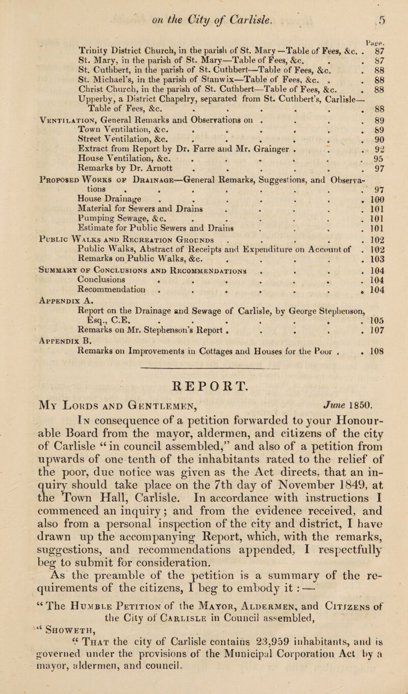 Pape. Trinity District Church, in the parish of St. Mary—Table of Fees, &c. . 87 St. Mary, in the parish of St. Mary—Table of Fees, &c. . . 87 St. Cuthbert, in the parish of St. Cuthbert—Table of Fees, &c. . 88 St. Michael’s, in the parish of Stanwix—Table of Fees, &c. „ . 88 Christ Church, in the parish of St. Cuthbert—Table of Fees, &c. . 88 Upperby, a District Chapelry, separated from St. Cuthbert’s, Carlisle— Table of Fees, &c. . . . . . .88 Ventilation, General Remarks and Observations on . . . .89 Town Ventilation, &c. . . . . , .89 Street Ventilation, &c. . . . . . .90 Extract from Report by Dr. Farre and Mr. Grainger . . .92 House Ventilation, &c. . . . . . .95 Remarks by Dr. Arnott . . . . . .97 Proposed Works of Drainage—General Remarks, Suggestions, and Observa¬ tions . . . . . . . .97 House Drainage ....... 100 Material for Sewers and Drains . . . . .101 Pumping Sewage, &c. . . . . . .101 Estimate for Public Sewers and Drains . . . .101 Public Walks and Recreation Grounds ..... 102 Public Walks, Abstract of Receipts and Expenditure on Account of . 102 Remarks on Public Walks, &c. ..... 103 Summary of Conclusions and Recommendations . . . .104 Conclusions . . . . . . .104 Recommendation . . . . . . „ 104 Appendix A. Report on the Drainage and Sewage of Carlisle, by George Stephenson, Esq., C.E. ....... 105 Remarks on Mr. Stephenson’s Report . . . . .107 Appendix B. Remarks on Improvements in Cottages and Houses for the Poor . .108 REPORT. My Lords and Gentlemen, June 1850. In consequence of a petition forwarded to your Honour¬ able Board from the mayor, aldermen, and citizens of the city of Carlisle “ in council assembled,” and also of a petition from upwards of one tenth of the inhabitants rated to the relief of the poor, due notice was given as the Act directs, that an in¬ quiry should take place on the 7th day of November 1849, at the Town Hall, Carlisle. In accordance with instructions I commenced an inquiry; and from the evidence received, and also from a personal inspection of the city and district, I have drawn up the accompanying Report, which, with the remarks, suggestions, and recommendations appended, I respectfully beg to submit for consideration. As the preamble of the petition is a summary of the re¬ quirements of the citizens, I beg to embody it : — “The Humble Petition of the Mayor, Aldermen, and Citizens of the City of Carlisle in Council assembled, “ Showeth, “ That the city of Carlisle contains 23,959 inhabitants, and is governed under the provisions of the Municipal Corporation Act by a mayor, aldermen, and council.